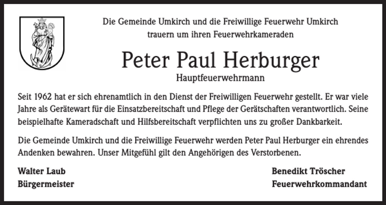 <p>Die Gemeinde Umkirch und die Freiwillige Feuerwehr Umkirch<br />trauern um ihren Feuerwehrkameraden</p><p>Peter Paul Herburger<br />Hauptfeuerwehrmann</p><p>Seit 1962 hat er sich ehrenamtlich in den Dienst der Freiwilligen Feuerwehr gestellt. Er war viele<br />Jahre als Gerätewart für die Einsatzbereitschaft und Pflege der Gerätschaften verantwortlich. Seine<br />beispielhafte Kameradschaft und Hilfsbereitschaft verpflichten uns zu großer Dankbarkeit.<br />Die Gemeinde Umkirch und die Freiwillige Feuerwehr werden Peter Paul Herburger ein ehrendes<br />Andenken bewahren. Unser Mitgefühl gilt den Angehörigen des Verstorbenen.<br />Walter Laub<br />Bürgermeister</p><p>Benedikt Tröscher<br />Feuerwehrkommandant</p>