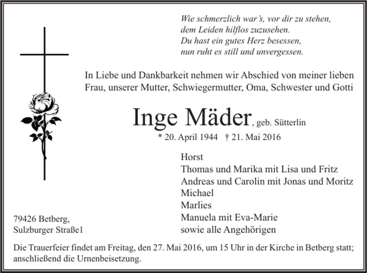 <p>Wie schmerzlich war’s, vor dir zu stehen,<br />dem Leiden hilflos zuzusehen.<br />Du hast ein gutes Herz besessen,<br />nun ruht es still und unvergessen.</p><p>In Liebe und Dankbarkeit nehmen wir Abschied von meiner lieben<br />Frau, unserer Mutter, Schwiegermutter, Oma, Schwester und Gotti</p><p>Inge Mäder</p><p>, geb. Sütterlin</p><p>* 20. April 1944 † 21. Mai 2016</p><p>79426 Betberg,<br />Sulzburger Straße1</p><p>Horst<br />Thomas und Marika mit Lisa und Fritz<br />Andreas und Carolin mit Jonas und Moritz<br />Michael<br />Marlies<br />Manuela mit Eva-Marie<br />sowie alle Angehörigen</p><p>Die Trauerfeier findet am Freitag, den 27. Mai 2016, um 15 Uhr in der Kirche in Betberg statt;<br />anschließend die Urnenbeisetzung.</p>