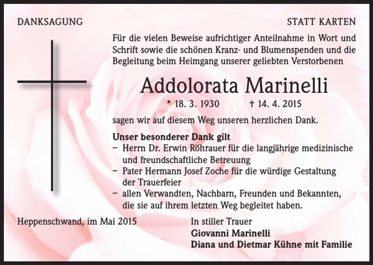 <p>DANKSAGUNG</p><p>STATT KARTEN<br />Für die vielen Beweise aufrichtiger Anteilnahme in Wort und<br />Schrift sowie die schönen Kranz- und Blumenspenden und die<br />Begleitung beim Heimgang unserer geliebten Verstorbenen</p><p>Addolorata Marinelli<br />* 18. 3. 1930 † 14. 4. 2015</p><p>sagen wir auf diesem Weg unseren herzlichen Dank.<br />Unser besonderer Dank gilt<br />– Herrn Dr. Erwin Röhrauer für die langjährige medizinische<br />und freundschaftliche Betreuung<br />– Pater Hermann Josef Zoche für die würdige Gestaltung<br />der Trauerfeier<br />– allen Verwandten, Nachbarn, Freunden und Bekannten,<br />die sie auf ihrem letzten Weg begleitet haben.<br />Heppenschwand, im Mai 2015<br />In stiller Trauer<br />Giovanni Marinelli<br />Diana und Dietmar Kühne mit Familie</p>