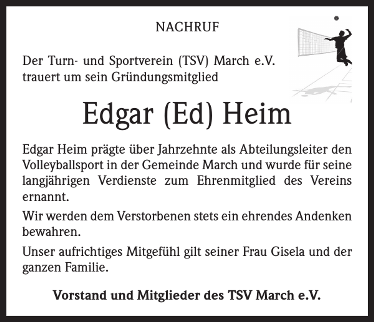<p>NACHRUF<br />Der Turn- und Sportverein (TSV) March e.V.<br />trauert um sein Gründungsmitglied</p><p>Edgar (Ed) Heim<br />Edgar Heim prägte über Jahrzehnte als Abteilungsleiter den<br />Volleyballsport in der Gemeinde March und wurde für seine<br />langjährigen Verdienste zum Ehrenmitglied des Vereins<br />­ernannt.<br />Wir werden dem Verstorbenen stets ein ehrendes ­Andenken<br />bewahren.<br />Unser aufrichtiges Mitgefühl gilt seiner Frau Gisela und der<br />ganzen Familie.<br />Vorstand und Mitglieder des TSV March e.V.</p>