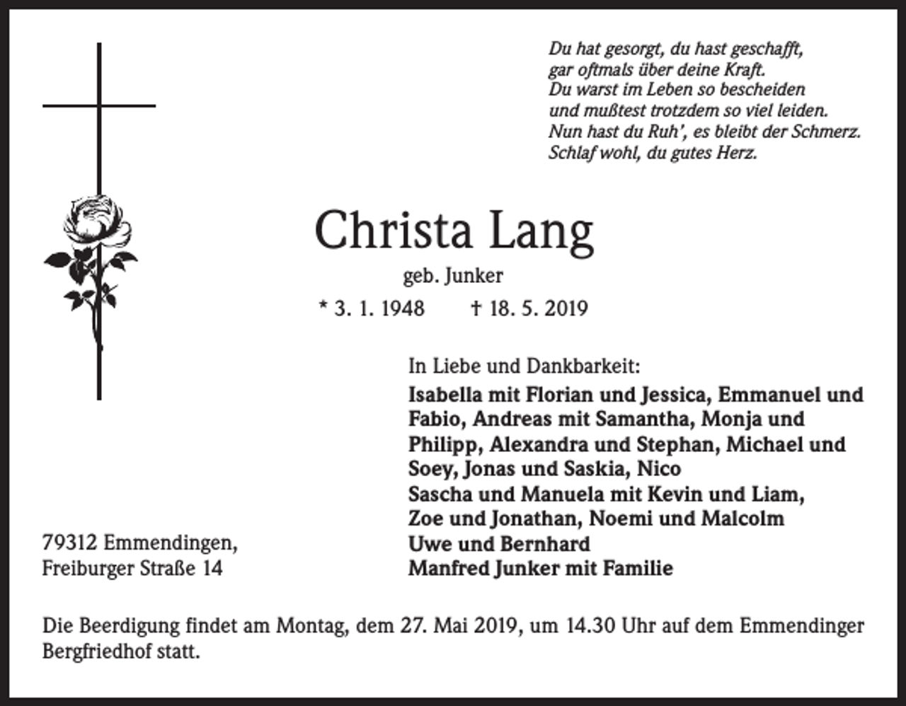 <p>Du hat gesorgt, du hast geschafft,<br />gar oftmals über deine Kraft.<br />Du warst im Leben so bescheiden<br />und mußtest trotzdem so viel leiden.<br />Nun hast du Ruh’, es bleibt der Schmerz.<br />Schlaf wohl, du gutes Herz.</p><p>Christa Lang<br />geb. Junker<br />* 3. 1. 1948 † 18. 5. 2019</p><p>79312 Emmendingen,<br />Freiburger Straße 14</p><p>In Liebe und Dankbarkeit:<br />Isabella mit Florian und Jessica, Emmanuel und<br />Fabio, Andreas mit Samantha, Monja und<br />Philipp, Alexandra und Stephan, Michael und<br />Soey, Jonas und Saskia, Nico<br />Sascha und Manuela mit Kevin und Liam,<br />Zoe und Jonathan, Noemi und Malcolm<br />Uwe und Bernhard<br />Manfred Junker mit Familie</p><p>Die Beerdigung findet am Montag, dem 27. Mai 2019, um 14.30 Uhr auf dem Emmendinger<br />Bergfriedhof statt.</p>
