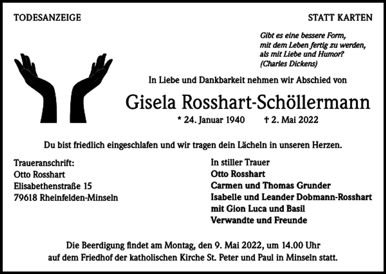 <p>TODESANZEIGE</p><p>STATT KARTEN<br />Gibt es eine bessere Form,<br />mit dem Leben fertig zu werden,<br />als mit Liebe und Humor?<br />(Charles Dickens)</p><p>In Liebe und Dankbarkeit nehmen wir Abschied von</p><p>Gisela Rosshart-Schöllermann<br />* 24. Januar 1940 † 2. Mai 2022<br />Du bist friedlich eingeschlafen und wir tragen dein Lächeln in unseren Herzen.<br />Traueranschrift:<br />Otto Rosshart<br />Elisabethenstraße 15<br />79618 Rheinfelden-Minseln</p><p>In stiller Trauer<br />Otto Rosshart<br />Carmen und Thomas Grunder<br />Isabelle und Leander Dobmann-Rosshart<br />mit Gion Luca und Basil<br />Verwandte und Freunde</p><p>Die Beerdigung findet am Montag, den 9. Mai 2022, um 14.00 Uhr<br />auf dem Friedhof der katholischen Kirche St. Peter und Paul in Minseln statt.</p>