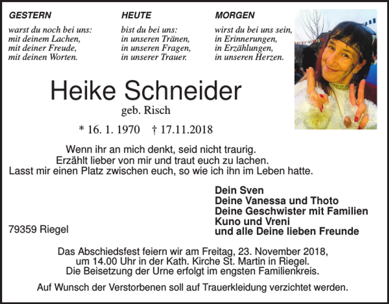 <p>GESTERN</p><p>HEUTE</p><p>MORGEN</p><p>warst du noch bei uns:<br />mit deinem Lachen,<br />mit deiner Freude,<br />mit deinen Worten.</p><p>bist du bei uns:<br />in unseren Tränen,<br />in unseren Fragen,<br />in unserer Trauer.</p><p>wirst du bei uns sein,<br />in Erinnerungen,<br />in Erzählungen,<br />in unseren Herzen.</p><p>Heike Schneider<br />geb. Risch<br />* 16. 1. 1970 † 17.11.2018<br />Wenn ihr an mich denkt, seid nicht traurig.<br />Erzählt lieber von mir und traut euch zu lachen.<br />Lasst mir einen Platz zwischen euch, so wie ich ihn im Leben hatte.</p><p>79359 Riegel</p><p>Dein Sven<br />Deine Vanessa und Thoto<br />Deine Geschwister mit Familien<br />Kuno und Vreni<br />und alle Deine lieben Freunde</p><p>Das Abschiedsfest feiern wir am Freitag, 23. November 2018,<br />um 14.00 Uhr in der Kath. Kirche St. Martin in Riegel.<br />Die Beisetzung der Urne erfolgt im engsten Familienkreis.<br />Auf Wunsch der Verstorbenen soll auf Trauerkleidung verzichtet werden.</p>