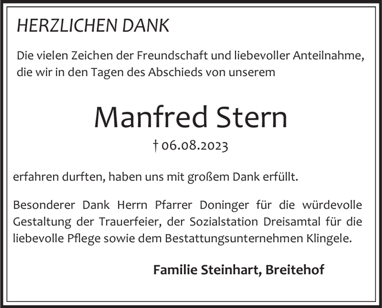 <p>HERZLICHEN DANK<br />Die vielen Zeichen der Freundschaft und liebevoller Anteilnahme,<br />die wir in den Tagen des Abschieds von unserem</p><p>Manfred Stern<br />† 06.08.2023<br />erfahren durften, haben uns mit großem Dank erfüllt.</p><p>Besonderer Dank Herrn Pfarrer Doninger für die würdevolle<br />Gestaltung der Trauerfeier, der Sozialstation Dreisamtal für die<br />liebevolle Pflege sowie dem Bestattungsunternehmen Klingele.</p><p>Familie Steinhart, Breitehof</p>
