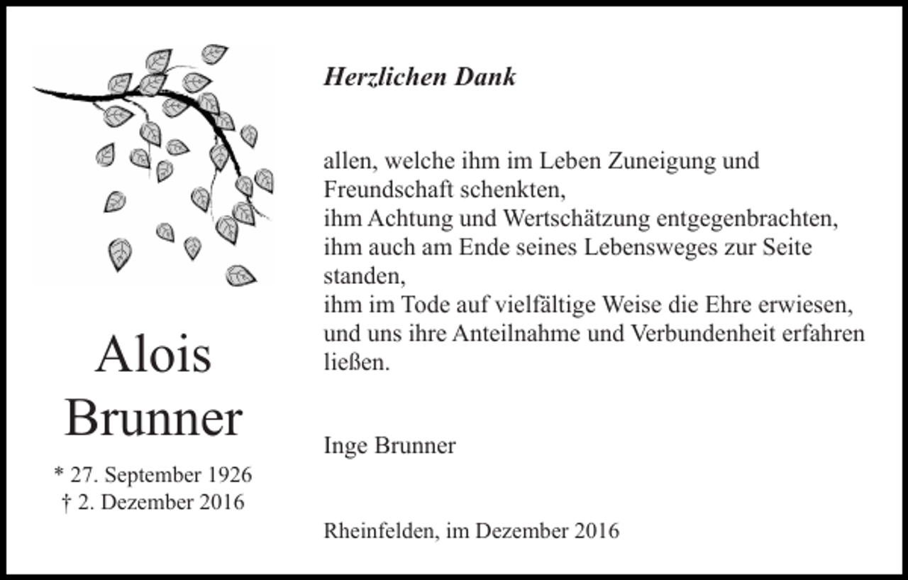 <p>Herzlichen Dank</p><p>Alois<br />Brunner</p><p>allen, welche ihm im Leben Zuneigung und<br />Freundschaft schenkten,<br />ihm Achtung und Wertschätzung entgegenbrachten,<br />ihm auch am Ende seines Lebensweges zur Seite<br />standen,<br />ihm im Tode auf vielfältige Weise die Ehre erwiesen,<br />und uns ihre Anteilnahme und Verbundenheit erfahren<br />ließen.<br />Inge Brunner</p><p>* 27. September 1926<br />† 2. Dezember 2016<br />Rheinfelden, im Dezember 2016</p>