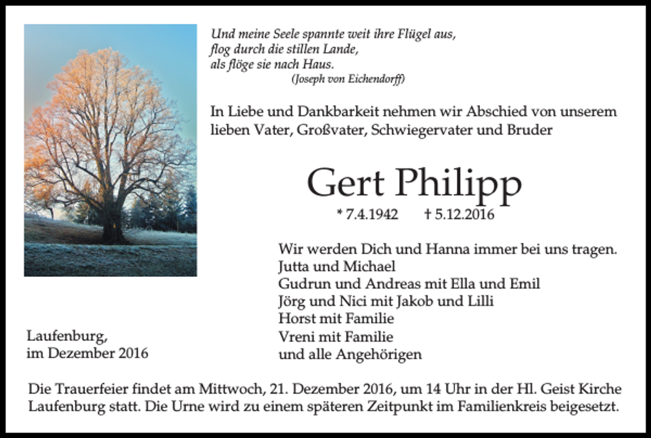 <p>Und meine Seele spannte weit ihre Flügel aus,<br />flog durch die stillen Lande,<br />als flöge sie nach Haus.<br />(Joseph von Eichendorff)</p><p>In Liebe und Dankbarkeit nehmen wir Abschied von unserem<br />lieben Vater, Großvater, Schwiegervater und Bruder</p><p>Gert Philipp<br />* 7.4.1942</p><p>Laufenburg,<br />im Dezember 2016</p><p>† 5.12.2016</p><p>Wir werden Dich und Hanna immer bei uns tragen.<br />Jutta und Michael<br />Gudrun und Andreas mit Ella und Emil<br />Jörg und Nici mit Jakob und Lilli<br />Horst mit Familie<br />Vreni mit Familie<br />und alle Angehörigen</p><p>Die Trauerfeier findet am Mittwoch, 21. Dezember 2016, um 14 Uhr in der Hl. Geist Kirche<br />Laufenburg statt. Die Urne wird zu einem späteren Zeitpunkt im Familienkreis beigesetzt.</p>