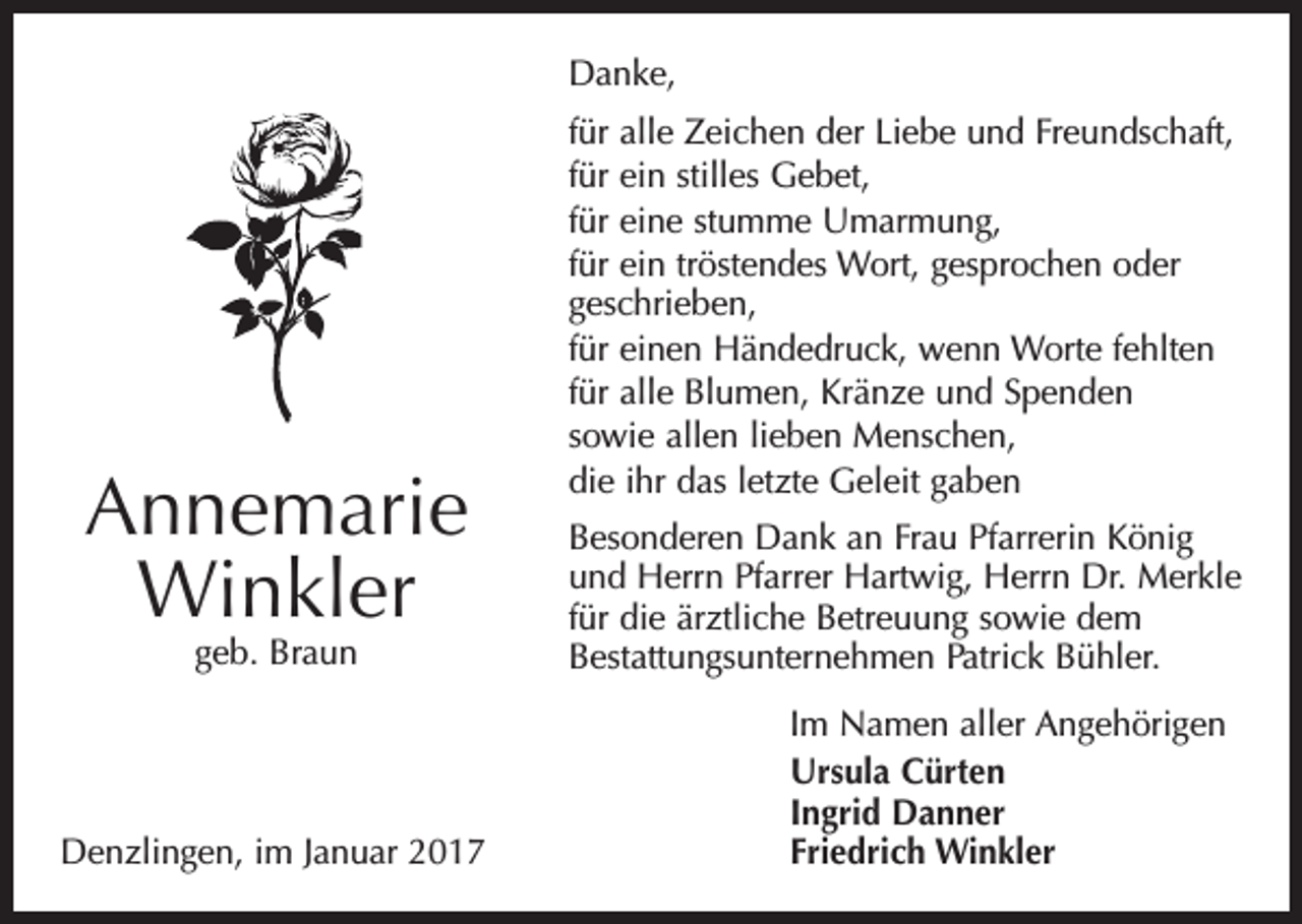 <p>Danke,</p><p>Annemarie<br />Winkler<br />geb. Braun</p><p>Denzlingen, im Januar 2017</p><p>für alle Zeichen der Liebe und Freundschaft,<br />für ein stilles Gebet,<br />für eine stumme Umarmung,<br />für ein tröstendes Wort, gesprochen oder<br />geschrieben,<br />für einen Händedruck, wenn Worte fehlten<br />für alle Blumen, Kränze und Spenden<br />sowie allen lieben Menschen,<br />die ihr das letzte Geleit gaben<br />Besonderen Dank an Frau Pfarrerin König<br />und Herrn Pfarrer Hartwig, Herrn Dr. Merkle<br />für die ärztliche Betreuung sowie dem<br />Bestattungsunternehmen Patrick Bühler.<br />Im Namen aller Angehörigen<br />Ursula Cürten<br />Ingrid Danner<br />Friedrich Winkler</p>