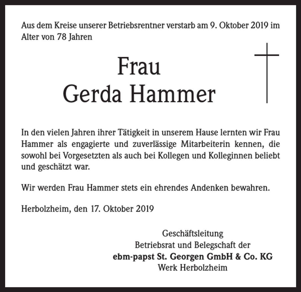 <p>Aus dem Kreise unserer Betriebsrentner verstarb am 9. Oktober 2019 im<br />Alter von 78 Jahren</p><p>Frau<br />Gerda Hammer<br />In den vielen Jahren ihrer Tätigkeit in unserem Hause lernten wir Frau<br />Hammer als engagierte und zuverlässige Mitarbeiterin kennen, die<br />sowohl bei Vorgesetzten als auch bei Kollegen und Kolleginnen beliebt<br />und geschätzt war.<br />Wir werden Frau Hammer stets ein ehrendes Andenken bewahren.<br />Herbolzheim, den 17. Oktober 2019<br />Geschäftsleitung<br />Betriebsrat und Belegschaft der<br />ebm-papst St. Georgen GmbH &amp; Co. KG<br />Werk Herbolzheim</p>