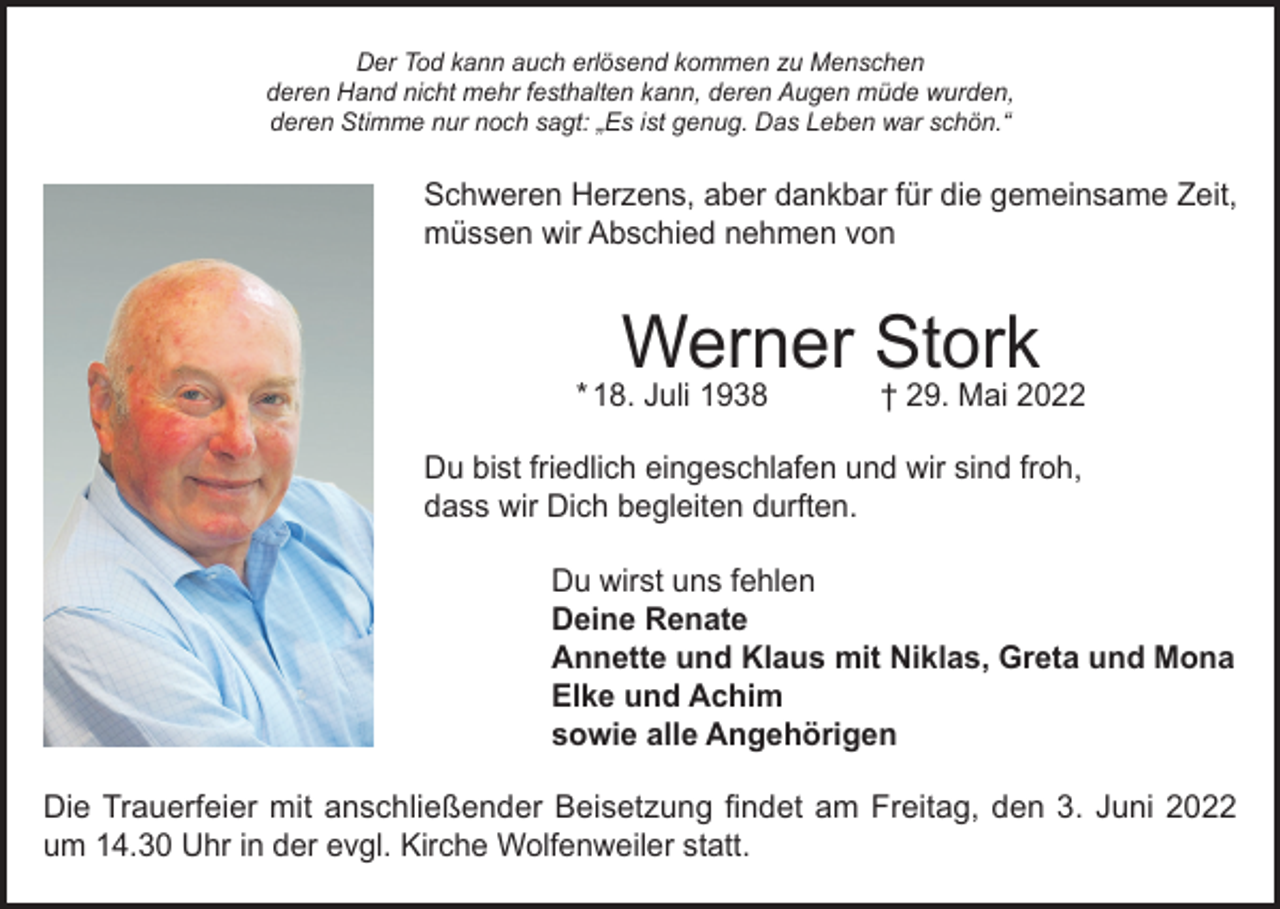 <p>Der Tod kann auch erlösend kommen zu Menschen<br />deren Hand nicht mehr festhalten kann, deren Augen müde wurden,<br />deren Stimme nur noch sagt: „Es ist genug. Das Leben war schön.“</p><p>Schweren Herzens, aber dankbar für die gemeinsame Zeit,<br />müssen wir Abschied nehmen von</p><p>Werner Stork</p><p>* 18. Juli 1938</p><p>† 29. Mai 2022</p><p>Du bist friedlich eingeschlafen und wir sind froh,<br />dass wir Dich begleiten durften.<br />Du wirst uns fehlen<br />Deine Renate<br />Annette und Klaus mit Niklas, Greta und Mona<br />Elke und Achim<br />sowie alle Angehörigen<br />Die Trauerfeier mit anschließender Beisetzung findet am Freitag, den 3. Juni 2022<br />um 14.30 Uhr in der evgl. Kirche Wolfenweiler statt.</p>