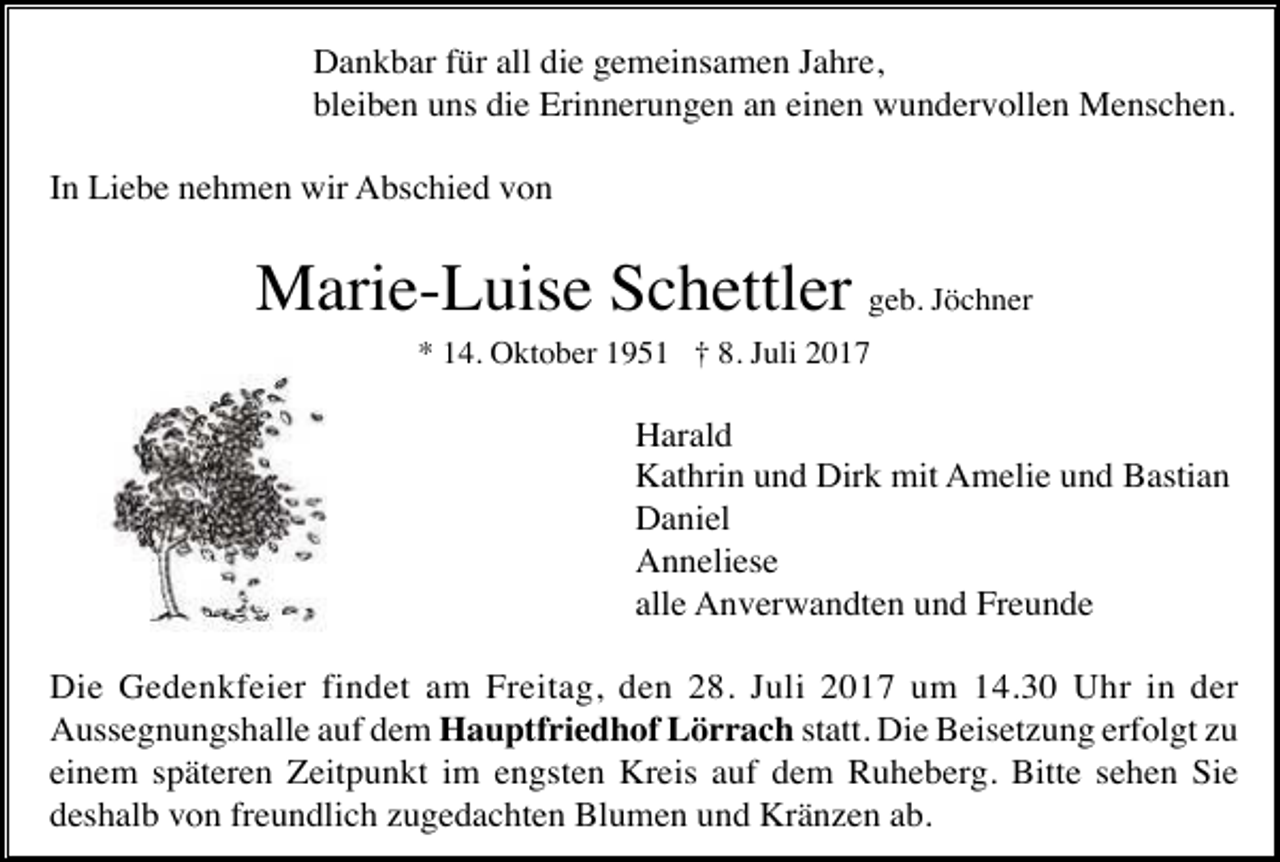 <p>Dankbar für all die gemeinsamen Jahre,<br />bleiben uns die Erinnerungen an einen wundervollen Menschen.<br />In Liebe nehmen wir Abschied von</p><p>Marie-Luise Schettler geb. Jöchner<br />* 14. Oktober 1951 † 8. Juli 2017</p><p>Harald<br />Kathrin und Dirk mit Amelie und Bastian<br />Daniel<br />Anneliese<br />alle Anverwandten und Freunde<br />Die Gedenkfeier findet am Freitag, den 28. Juli 2017 um 14.30 Uhr in der<br />Aussegnungshalle auf dem Hauptfriedhof Lörrach statt. Die Beisetzung erfolgt zu<br />einem späteren Zeitpunkt im engsten Kreis auf dem Ruheberg. Bitte sehen Sie<br />deshalb von freundlich zugedachten Blumen und Kränzen ab.</p>