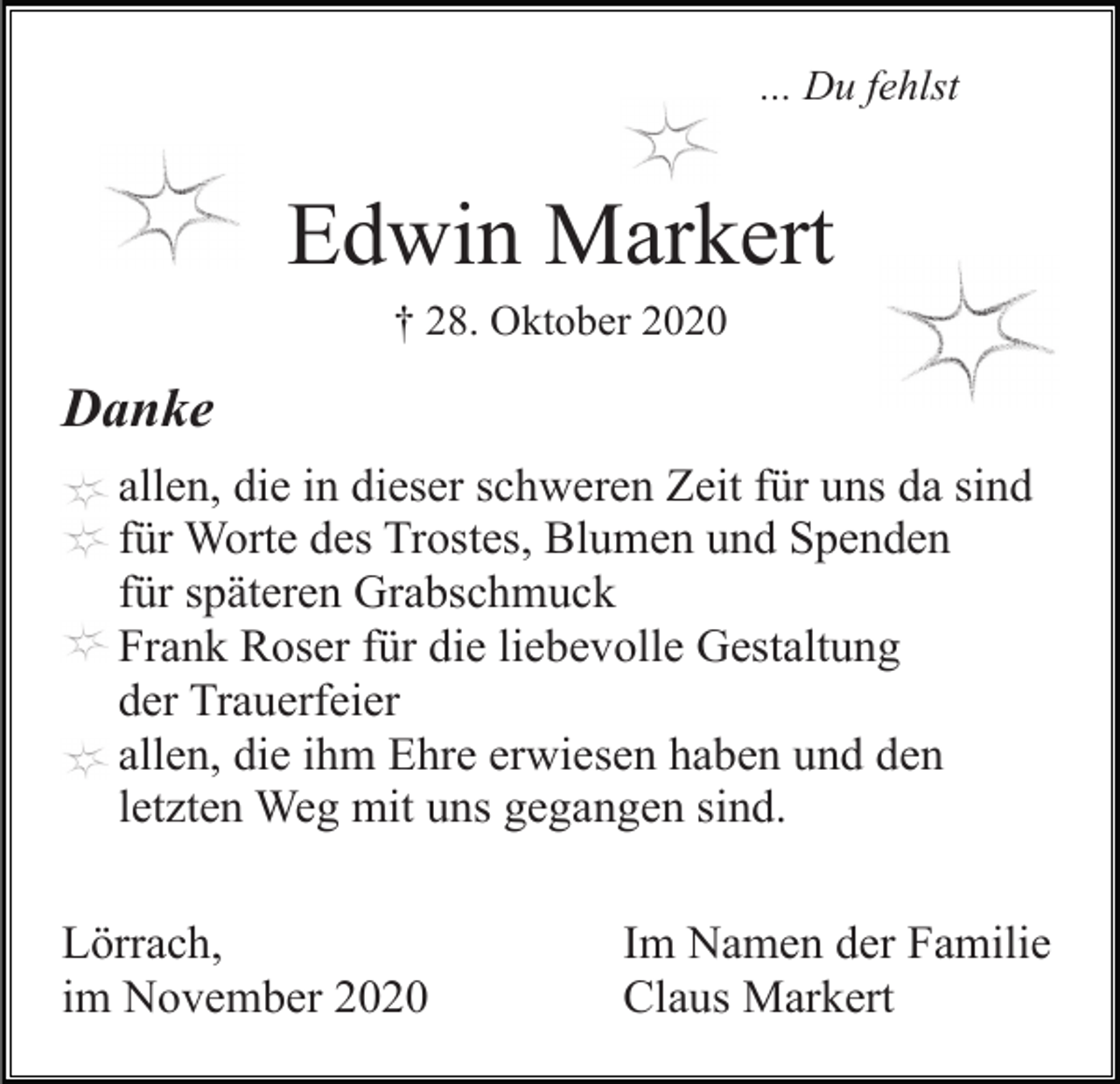 <p>... Du fehlst</p><p>Edwin Markert<br />† 28. Oktober 2020</p><p>Danke<br />allen, die in dieser schweren Zeit für uns da sind<br />für Worte des Trostes, Blumen und Spenden<br />für späteren Grabschmuck<br />Frank Roser für die liebevolle Gestaltung<br />der Trauerfeier<br />allen, die ihm Ehre erwiesen haben und den<br />letzten Weg mit uns gegangen sind.<br />Lörrach,<br />im November 2020</p><p>Im Namen der Familie<br />Claus Markert</p>