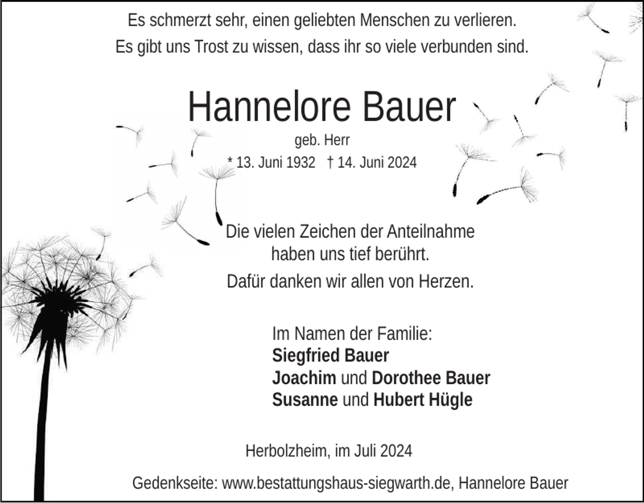 <p>Es schmerzt sehr, einen geliebten Menschen zu verlieren.<br />Es gibt uns Trost zu wissen, dass ihr so viele verbunden sind.</p><p>Hannelore Bauer<br />geb. Herr<br />* 13. Juni 1932 † 14. Juni 2024</p><p>Die vielen Zeichen der Anteilnahme<br />haben uns tief berührt.<br />Dafür danken wir allen von Herzen.<br />Im Namen der Familie:<br />Siegfried Bauer<br />Joachim und Dorothee Bauer<br />Susanne und Hubert Hügle<br />Herbolzheim, im Juli 2024<br />Gedenkseite: www.bestattungshaus-siegwarth.de, Hannelore Bauer</p>