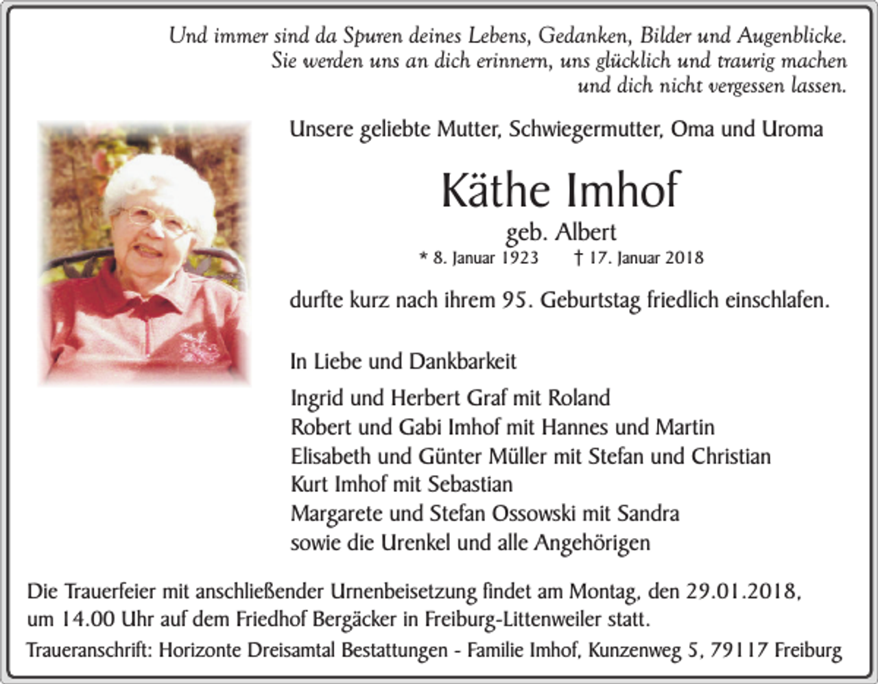 <p>Und immer sind da Spuren deines Lebens, Gedanken, Bilder und Augenblicke.<br />Sie werden uns an dich erinnern, uns glücklich und traurig machen<br />und dich nicht vergessen lassen.<br />Unsere geliebte Mutter, Schwiegermutter, Oma und Uroma</p><p>Käthe Imhof<br />geb. Albert</p><p>* 8. Januar 1923</p><p>17. Januar 2018</p><p>durfte kurz nach ihrem 95. Geburtstag friedlich einschlafen.<br />In Liebe und Dankbarkeit<br />Ingrid und Herbert Graf mit Roland<br />Robert und Gabi Imhof mit Hannes und Martin<br />Elisabeth und Günter Müller mit Stefan und Christian<br />Kurt Imhof mit Sebastian<br />Margarete und Stefan Ossowski mit Sandra<br />sowie die Urenkel und alle Angehörigen<br />Die Trauerfeier mit anschließender Urnenbeisetzung findet am Montag, den 29.01.2018,<br />um 14.00 Uhr auf dem Friedhof Bergäcker in Freiburg-Littenweiler statt.<br />Traueranschrift: Horizonte Dreisamtal Bestattungen - Familie Imhof, Kunzenweg 5, 79117 Freiburg</p>