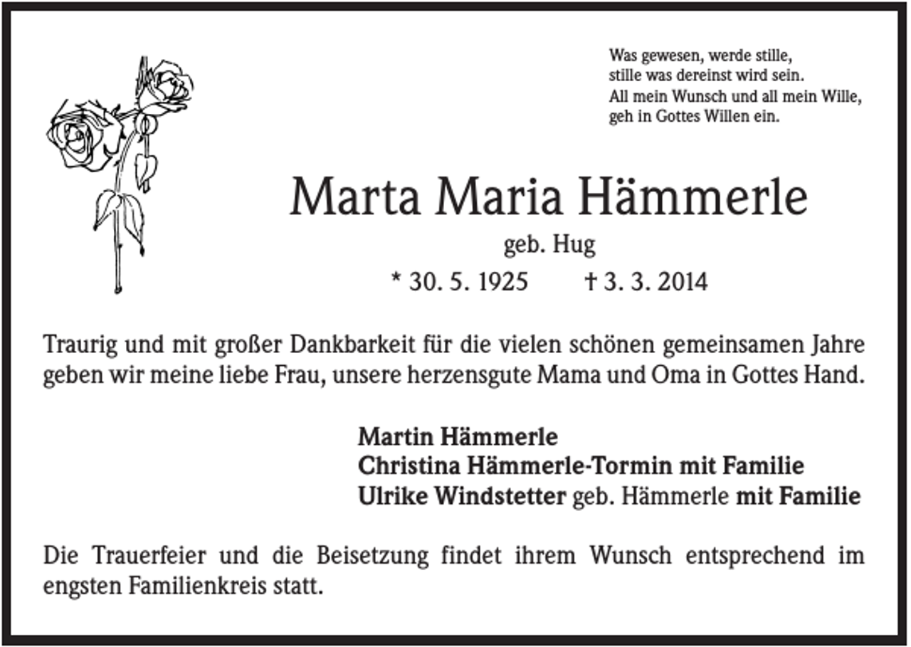 <p>Was gewesen, werde stille,<br />stille was dereinst wird sein.<br />All mein Wunsch und all mein Wille,<br />geh in Gottes Willen ein.</p><p>Marta Maria Hämmerle<br />geb. Hug<br />* 30. 5. 1925<br />† 3. 3. 2014<br />Traurig und mit großer Dankbarkeit für die vielen schönen gemeinsamen Jahre<br />geben wir meine liebe Frau, unsere herzensgute Mama und Oma in Gottes Hand.<br />Martin Hämmerle<br />Christina Hämmerle-Tormin mit Familie<br />Ulrike Windstetter geb. Hämmerle mit Familie<br />Die Trauerfeier und die Beisetzung findet ihrem Wunsch entsprechend im<br />engsten Familienkreis statt.</p>