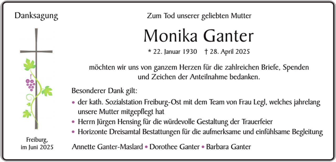 <p>Danksagung</p><p>Zum Tod unserer geliebten Mutter</p><p>Monika Ganter<br />* 22. Januar 1930</p><p>† 28. April 2025</p><p>möchten wir uns von ganzem Herzen für die zahlreichen Briefe, Spenden<br />und Zeichen der Anteilnahme bedanken.</p><p>Freiburg,<br />im Juni 2025</p><p>Besonderer Dank gilt:<br />• der kath. Sozialstation Freiburg-Ost mit dem Team von Frau Legl, welches jahrelang<br />unsere Mutter mitgepflegt hat<br />• Herrn Jürgen Hensing für die würdevolle Gestaltung der Trauerfeier<br />• Horizonte Dreisamtal Bestattungen für die aufmerksame und einfühlsame Begleitung<br />Annette Ganter-Maslard • Dorothee Ganter • Barbara Ganter</p>