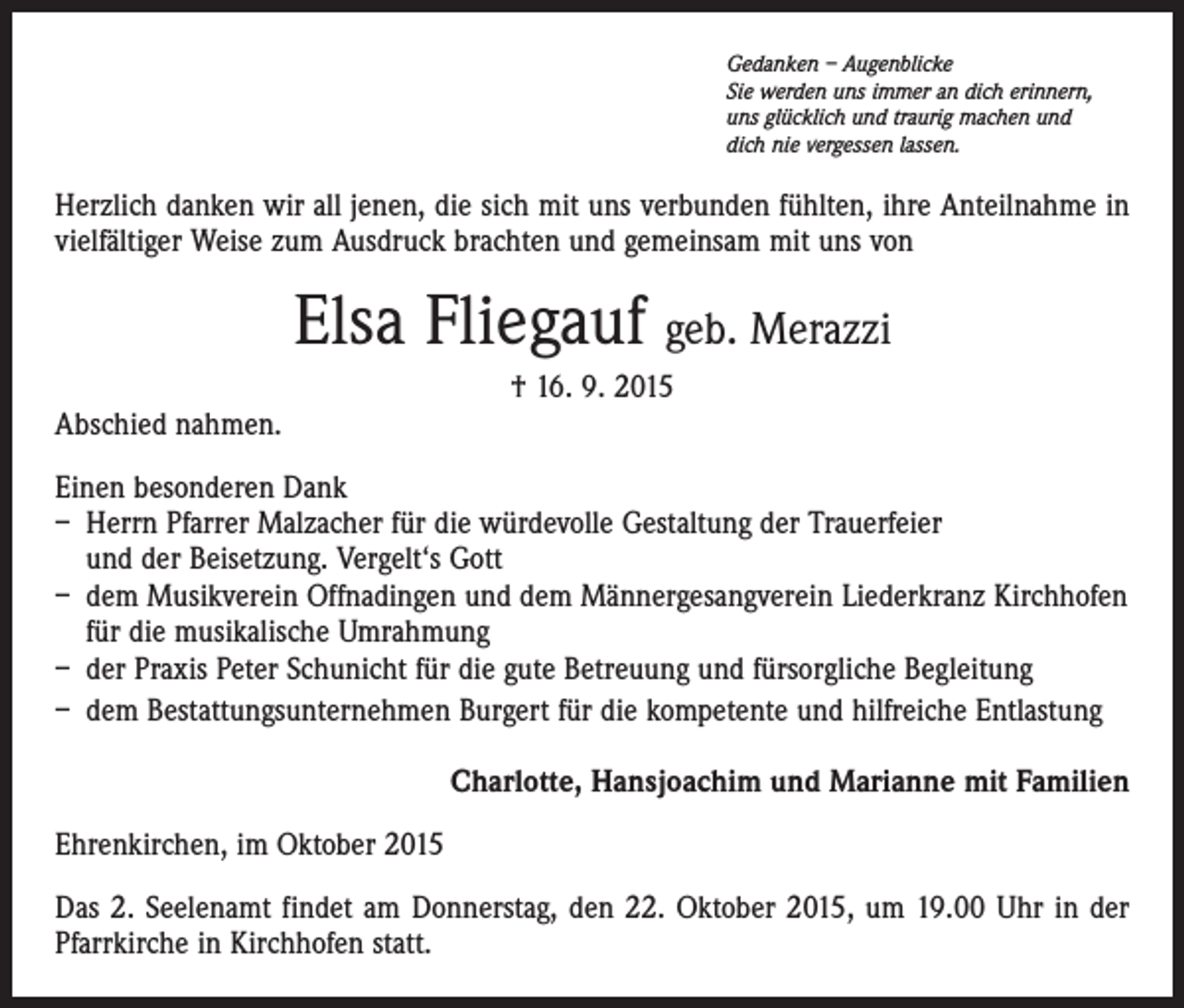 <p>Gedanken – Augenblicke<br />Sie werden uns immer an dich erinnern,<br />uns glücklich und traurig machen und<br />dich nie vergessen lassen.</p><p>Herzlich danken wir all jenen, die sich mit uns verbunden fühlten, ihre Anteilnahme in<br />vielfältiger Weise zum Ausdruck brachten und gemeinsam mit uns von</p><p>Elsa Fliegauf geb. Merazzi<br />† 16. 9. 2015<br />Abschied nahmen.<br />Einen besonderen Dank<br />– Herrn Pfarrer Malzacher für die würdevolle Gestaltung der Trauerfeier<br />und der Beisetzung. Vergelt‘s Gott<br />– dem Musikverein Offnadingen und dem Männergesangverein Liederkranz Kirchhofen<br />für die musikalische Umrahmung<br />– der Praxis Peter Schunicht für die gute Betreuung und fürsorgliche Begleitung<br />– dem Bestattungsunternehmen Burgert für die kompetente und hilfreiche Entlastung<br />Charlotte, Hansjoachim und Marianne mit Familien<br />Ehrenkirchen, im Oktober 2015<br />Das 2. Seelenamt findet am Donnerstag, den 22. Oktober 2015, um 19.00 Uhr in der<br />­Pfarrkirche in Kirchhofen statt.</p>
