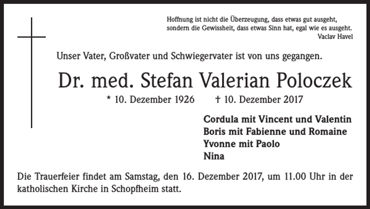 <p>Hoffnung ist nicht die Überzeugung, dass etwas gut ausgeht,<br />sondern die Gewissheit, dass etwas Sinn hat, egal wie es ausgeht.</p><p>Vaclav Havel</p><p>Unser Vater, Großvater und Schwiegervater ist von uns gegangen.</p><p>Dr. med. Stefan Valerian Poloczek<br />* 10. Dezember 1926 † 10. Dezember 2017</p><p>Cordula mit Vincent und Valentin<br />Boris mit Fabienne und Romaine<br />Yvonne mit Paolo<br />Nina<br />Die Trauerfeier findet am Samstag, den 16. Dezember 2017, um 11.00 Uhr in der<br />katholischen Kirche in Schopfheim statt.</p>