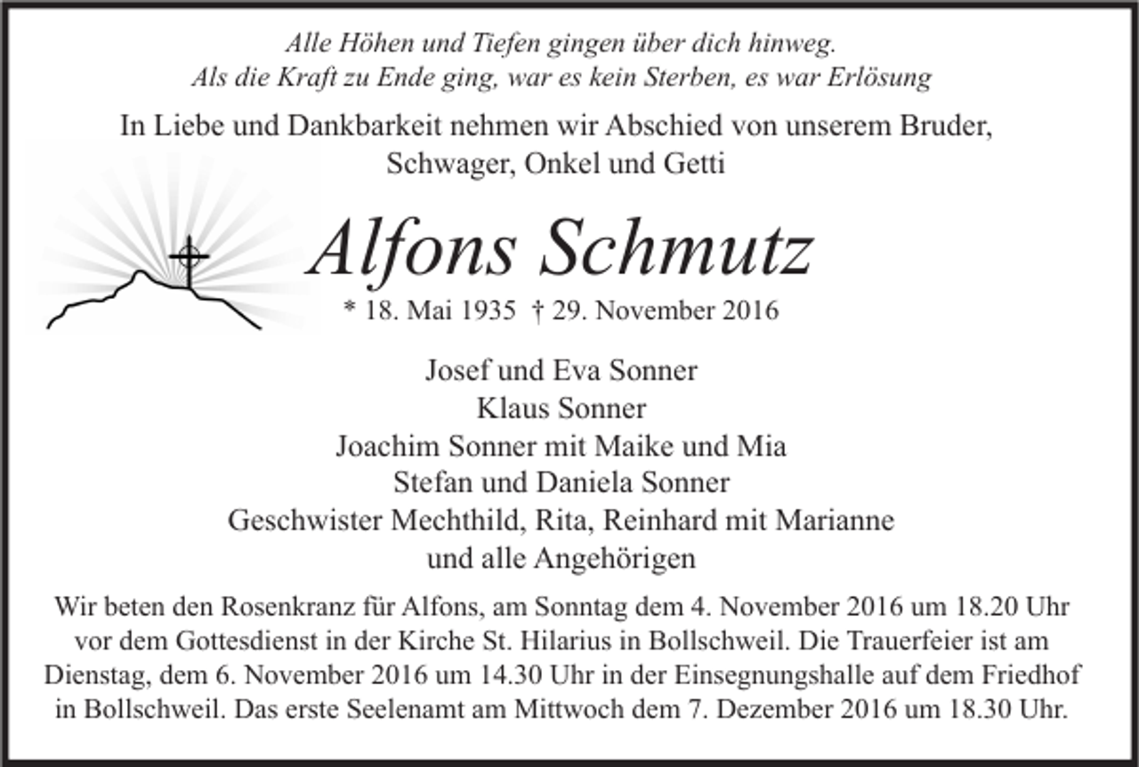 <p>Alle Höhen und Tiefen gingen über dich hinweg.<br />Als die Kraft zu Ende ging, war es kein Sterben, es war Erlösung</p><p>In Liebe und Dankbarkeit nehmen wir Abschied von unserem Bruder,<br />Schwager, Onkel und Getti</p><p>Alfons Schmutz<br />* 18. Mai 1935 † 29. November 2016</p><p>Josef und Eva Sonner<br />Klaus Sonner<br />Joachim Sonner mit Maike und Mia<br />Stefan und Daniela Sonner<br />Geschwister Mechthild, Rita, Reinhard mit Marianne<br />und alle Angehörigen<br />Wir beten den Rosenkranz für Alfons, am Sonntag dem 4. November 2016 um 18.20 Uhr<br />vor dem Gottesdienst in der Kirche St. Hilarius in Bollschweil. Die Trauerfeier ist am<br />Dienstag, dem 6. November 2016 um 14.30 Uhr in der Einsegnungshalle auf dem Friedhof<br />in Bollschweil. Das erste Seelenamt am Mittwoch dem 7. Dezember 2016 um 18.30 Uhr.</p>