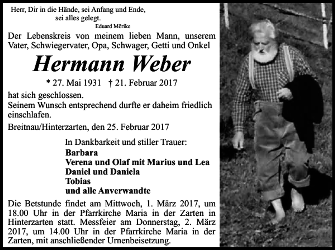 <p>Herr, Dir in die Hände, sei Anfang und Ende,<br />sei alles gelegt.<br />Eduard Mörike</p><p>Der Lebenskreis von meinem lieben Mann, unserem<br />Vater, Schwiegervater, Opa, Schwager, Getti und Onkel</p><p>Hermann Weber</p><p>* 27. Mai 1931 † 21. Februar 2017<br />hat sich geschlossen.<br />Seinem Wunsch entsprechend durfte er daheim friedlich<br />einschlafen.<br />Breitnau/Hinterzarten, den 25. Februar 2017<br />In Dankbarkeit und stiller Trauer:<br />Barbara<br />Verena und Olaf mit Marius und Lea<br />Daniel und Daniela<br />Tobias<br />und alle Anverwandte<br />Die Betstunde findet am Mittwoch, 1. März 2017, um<br />18.00 Uhr in der Pfarrkirche Maria in der Zarten in<br />Hinterzarten statt. Messfeier am Donnerstag, 2. März<br />2017, um 14.00 Uhr in der Pfarrkirche Maria in der<br />Zarten, mit anschließender Urnenbeisetzung.</p>