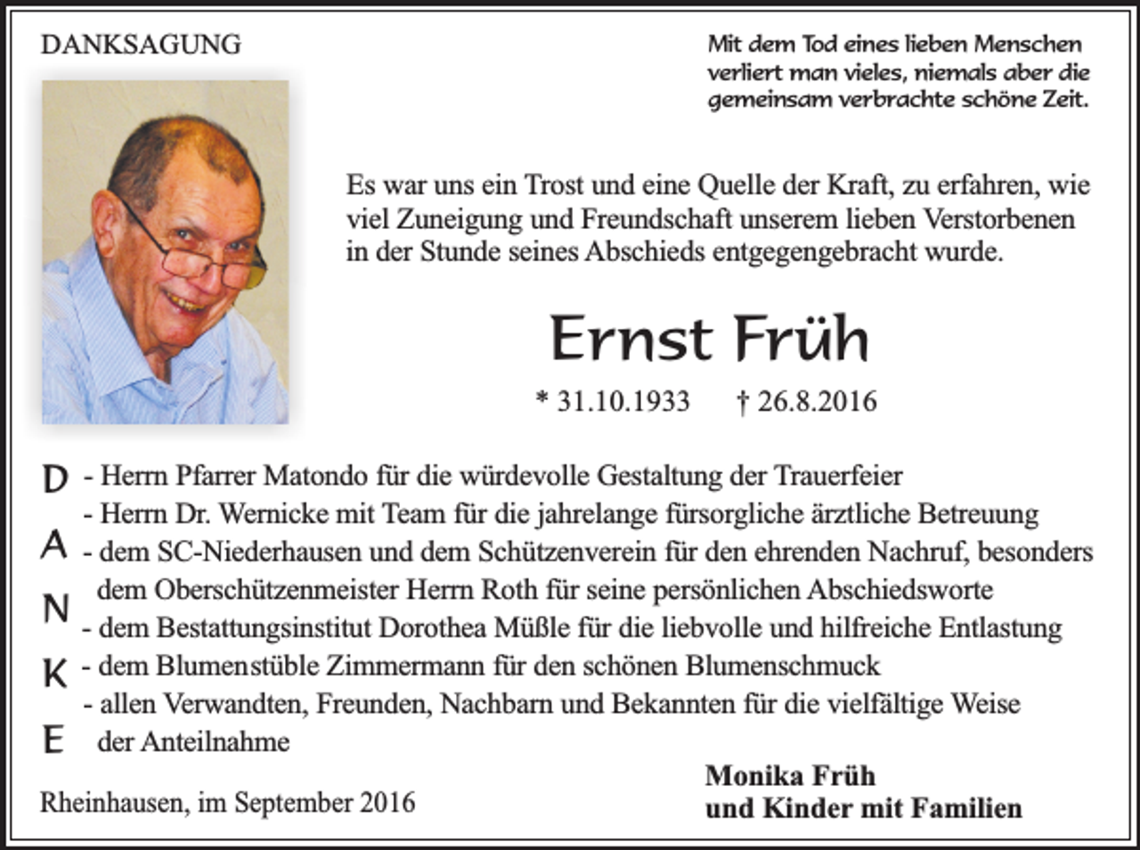 <p>DANKSAGUNG</p><p>Mit dem Tod eines lieben Menschen<br />verliert man vieles, niemals aber die<br />gemeinsam verbrachte schöne Zeit.</p><p>Es war uns ein Trost und eine Quelle der Kraft, zu erfahren, wie<br />viel Zuneigung und Freundschaft unserem lieben Verstorbenen<br />in der Stunde seines Abschieds entgegengebracht wurde.</p><p>Ernst Früh</p><p>* 31.10.1933</p><p>D</p><p>† 26.8.2016</p><p>- Herrn Pfarrer Matondo für die würdevolle Gestaltung der Trauerfeier<br />- Herrn Dr. Wernicke mit Team für die jahrelange fürsorgliche ärztliche Betreuung<br />A - dem SC-Niederhausen und dem Schützenverein für den ehrenden Nachruf, besonders<br />dem Oberschützenmeister Herrn Roth für seine persönlichen Abschiedsworte<br />N - dem Bestattungsinstitut Dorothea Müßle für die liebvolle und hilfreiche Entlastung<br />K - dem Blumenstüble Zimmermann für den schönen Blumenschmuck<br />- allen Verwandten, Freunden, Nachbarn und Bekannten für die vielfältige Weise<br />E der Anteilnahme<br />Monika Früh<br />Rheinhausen, im September 2016<br />und Kinder mit Familien</p>