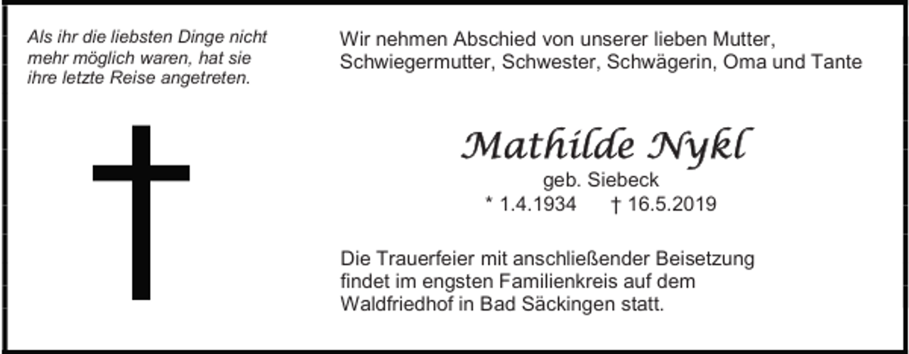 <p>Als ihr die liebsten Dinge nicht<br />mehr möglich waren, hat sie<br />ihre letzte Reise angetreten.</p><p>Wir nehmen Abschied von unserer lieben Mutter,<br />Schwiegermutter, Schwester, Schwägerin, Oma und Tante</p><p>Mathilde Nykl<br />geb. Siebeck<br />* 1.4.1934<br />† 16.5.2019<br />Die Trauerfeier mit anschließender Beisetzung<br />findet im engsten Familienkreis auf dem<br />Waldfriedhof in Bad Säckingen statt.</p>