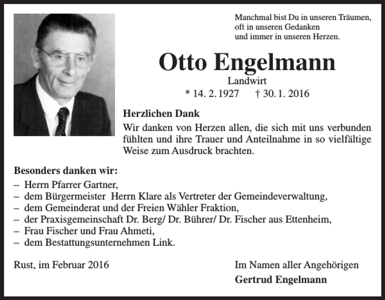 <p>Manchmal bist Du in unseren Träumen,<br />oft in unseren Gedanken<br />und immer in unseren Herzen.</p><p>Otto Engelmann<br />Landwirt<br />* 14. 2. 1927 † 30. 1. 2016</p><p>Herzlichen Dank<br />Wir danken von Herzen allen, die sich mit uns verbunden<br />fühlten und ihre Trauer und Anteilnahme in so vielfältige<br />Weise zum Ausdruck brachten.<br />Besonders danken wir:<br />– Herrn Pfarrer Gartner,<br />– dem Bürgermeister Herrn Klare als Vertreter der Gemeindeverwaltung,<br />– dem Gemeinderat und der Freien Wähler Fraktion,<br />– der Praxisgemeinschaft Dr. Berg/ Dr. Bührer/ Dr. Fischer aus Ettenheim,<br />– Frau Fischer und Frau Ahmeti,<br />– dem Bestattungsunternehmen Link.<br />Rust, im Februar 2016</p><p>Im Namen aller Angehörigen<br />Gertrud Engelmann</p>