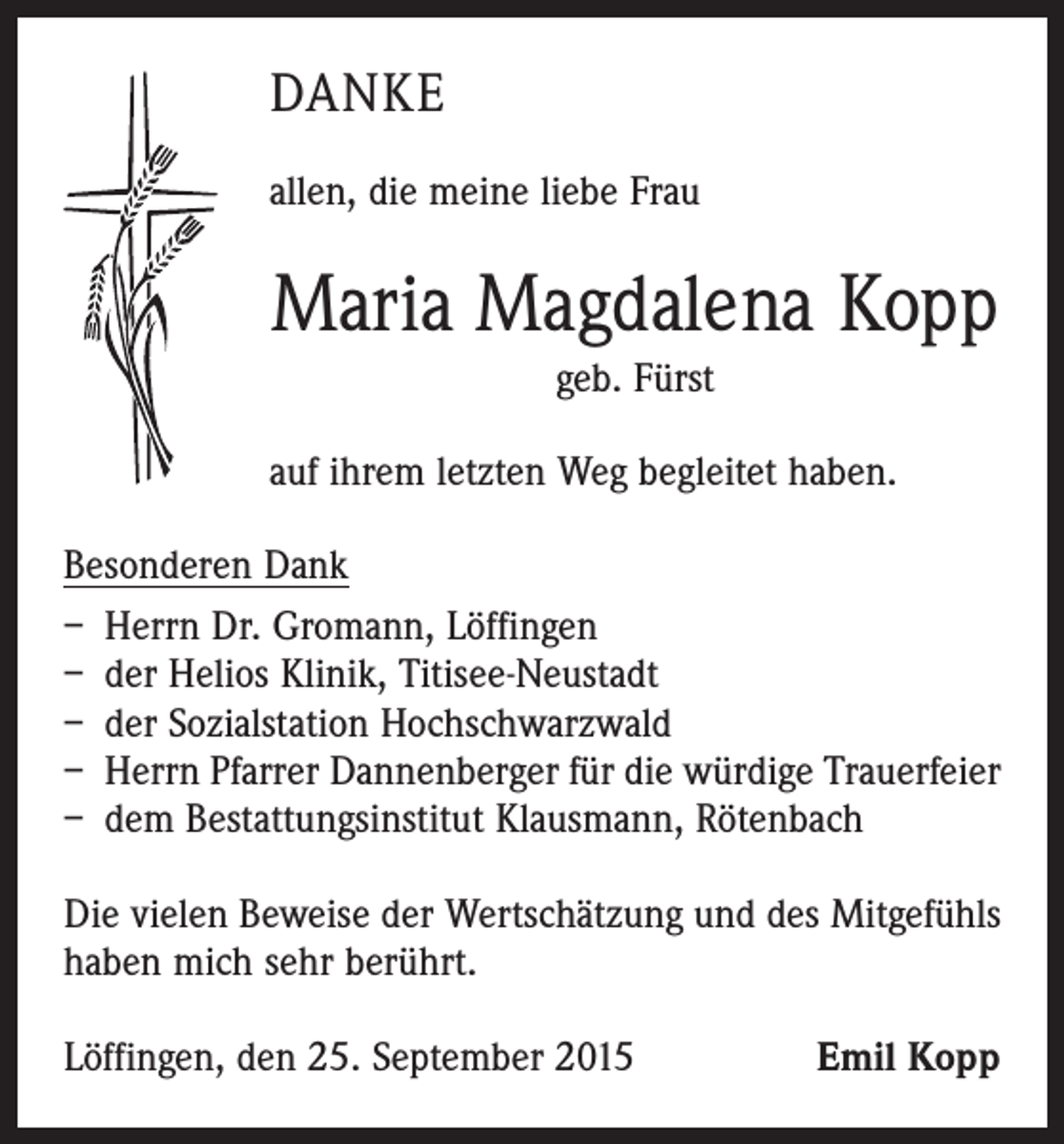 <p>DANKE<br />allen, die meine liebe Frau</p><p>Maria Magdalena Kopp<br />geb. Fürst<br />auf ihrem letzten Weg begleitet haben.<br />Besonderen Dank<br />– Herrn Dr. Gromann, Löffingen<br />– der Helios Klinik, Titisee-Neustadt<br />– der Sozialstation Hochschwarzwald<br />– Herrn Pfarrer Dannenberger für die würdige Trauerfeier<br />– dem Bestattungsinstitut Klausmann, Rötenbach<br />Die vielen Beweise der Wertschätzung und des Mitgefühls<br />haben mich sehr berührt.<br />Löffingen, den 25. September 2015</p><p>Emil Kopp</p>