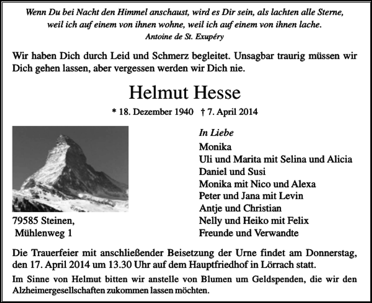 <p>Wenn Du bei Nacht den Himmel anschaust, wird es Dir sein, als lachten alle Sterne,<br />weil ich auf einem von ihnen wohne, weil ich auf einem von ihnen lache.<br />Antoine de St. Exupéry</p><p>Wir haben Dich durch Leid und Schmerz begleitet. Unsagbar traurig müssen wir<br />Dich gehen lassen, aber vergessen werden wir Dich nie.</p><p>Helmut Hesse<br />* 18. Dezember 1940 † 7. April 2014</p><p>79585 Steinen,<br />Mühlenweg 1</p><p>In Liebe<br />Monika<br />Uli und Marita mit Selina und Alicia<br />Daniel und Susi<br />Monika mit Nico und Alexa<br />Peter und Jana mit Levin<br />Antje und Christian<br />Nelly und Heiko mit Felix<br />Freunde und Verwandte</p><p>Die Trauerfeier mit anschließender Beisetzung der Urne findet am Donnerstag,<br />den 17. April 2014 um 13.30 Uhr auf dem Hauptfriedhof in Lörrach statt.<br />Im Sinne von Helmut bitten wir anstelle von Blumen um Geldspenden, die wir den<br />Alzheimergesellschaften zukommen lassen möchten.</p>