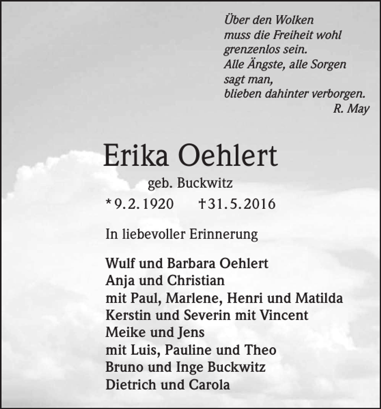 <p>Über den Wolken<br />muss die Freiheit wohl<br />grenzenlos sein.<br />Alle Ängste, alle Sorgen<br />sagt man,<br />blieben dahinter verborgen.</p><p>R. May</p><p>Erika Oehlert<br />geb. Buckwitz<br />* 9. 2. 1920<br />† 31. 5. 2016<br />In liebevoller Erinnerung<br />Wulf und Barbara Oehlert<br />Anja und Christian<br />mit Paul, Marlene, Henri und Matilda<br />Kerstin und Severin mit Vincent<br />Meike und Jens<br />mit Luis, Pauline und Theo<br />Bruno und Inge Buckwitz<br />Dietrich und Carola</p>