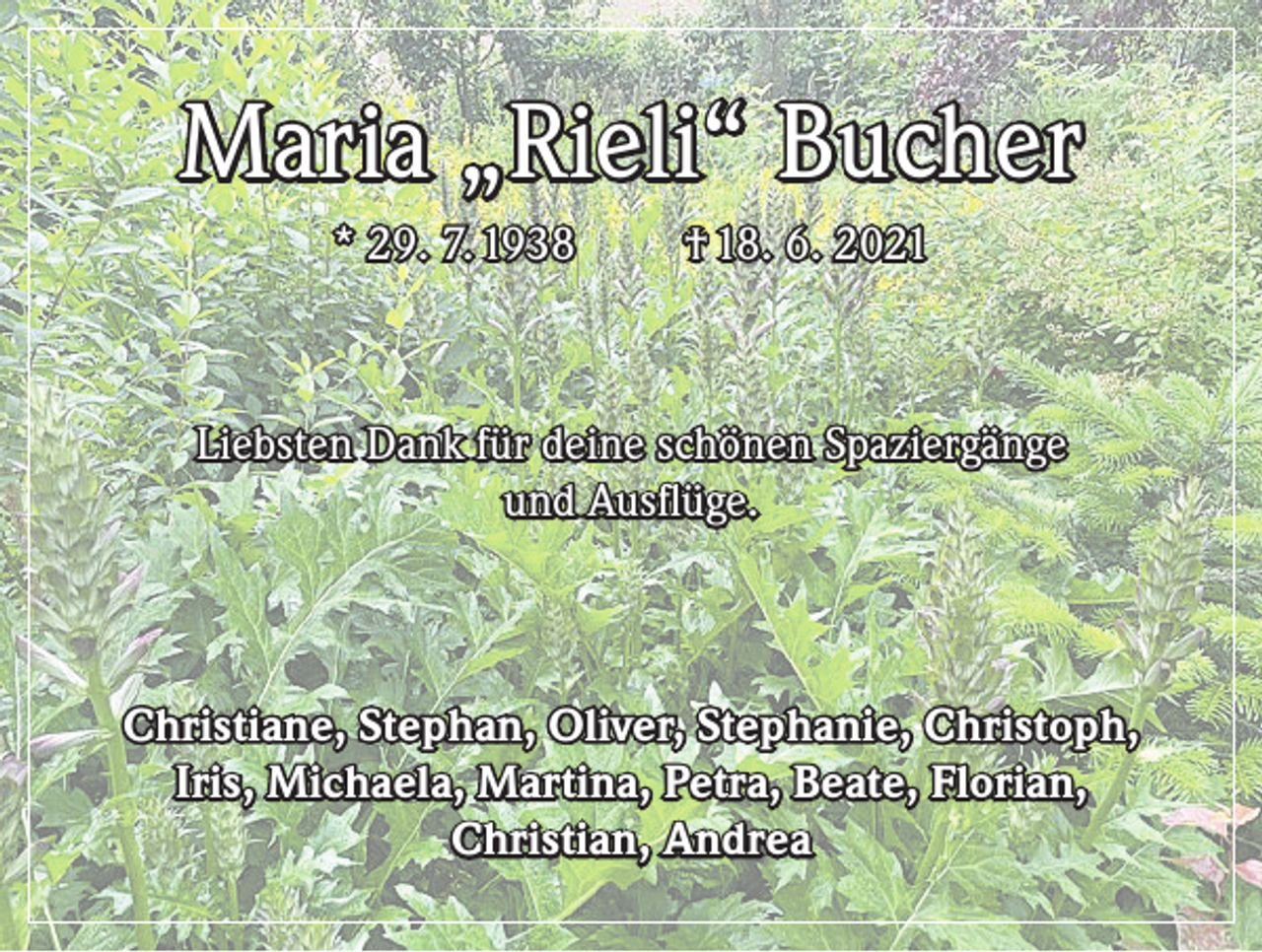 <p>Maria „Rieli“ Bucher<br />* 29. 7. 1938</p><p>† 18. 6. 2021</p><p>Liebsten Dank für deine schönen Spaziergänge<br />und Ausflüge.</p><p>Christiane, Stephan, Oliver, Stephanie, Christoph,<br />Iris, Michaela, Martina, Petra, Beate, Florian,<br />Christian, Andrea</p>