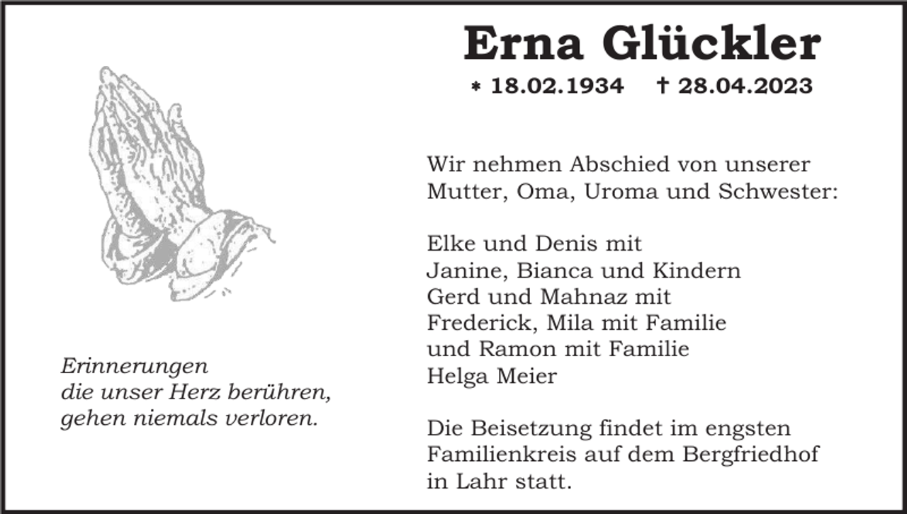 <p>Erna Glückler<br /> 18.02.1934</p><p> 28.04.2023</p><p>Wir nehmen Abschied von unserer<br />Mutter, Oma, Uroma und Schwester:</p><p>Erinnerungen<br />die unser Herz berühren,<br />gehen niemals verloren.</p><p>Elke und Denis mit<br />Janine, Bianca und Kindern<br />Gerd und Mahnaz mit<br />Frederick, Mila mit Familie<br />und Ramon mit Familie<br />Helga Meier<br />Die Beisetzung findet im engsten<br />Familienkreis auf dem Bergfriedhof<br />in Lahr statt.</p>