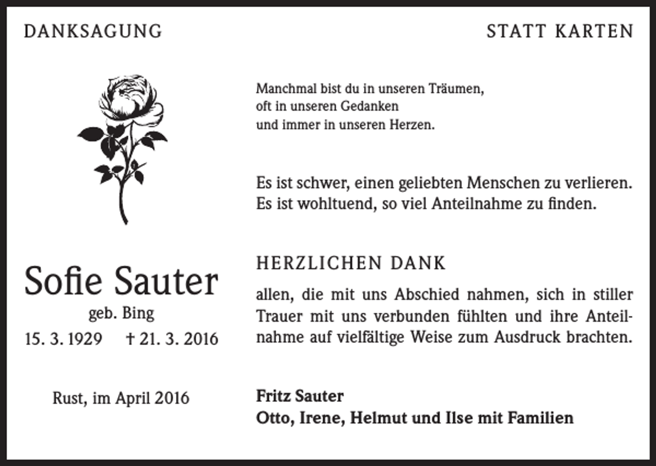 <p>DA N K SAG U NG</p><p>S TAT T K A RT E N<br />Manchmal bist du in unseren Träumen,<br />oft in unseren Gedanken<br />und immer in unseren Herzen.</p><p>Es ist schwer, einen geliebten Menschen zu verlieren.<br />Es ist wohltuend, so viel Anteilnahme zu finden.</p><p>Sofie Sauter</p><p>geb. Bing<br />15. 3. 1929 † 21. 3. 2016<br />Rust, im April 2016</p><p>H E R Z L I CH E N DA N K<br />allen, die mit uns Abschied nahmen, sich in stiller<br />Trauer mit uns verbunden fühlten und ihre Anteilnahme auf vielfältige Weise zum Ausdruck brachten.<br />Fritz Sauter<br />Otto, Irene, Helmut und Ilse mit Familien</p>