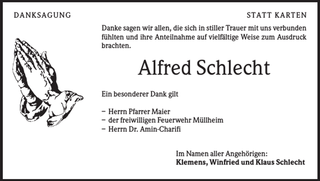 <p>DA NK S A GU NG</p><p>S TA TT K A RTEN<br />Danke sagen wir allen, die sich in stiller Trauer mit uns verbunden<br />fühlten und ihre Anteilnahme auf vielfältige Weise zum Ausdruck<br />brachten.</p><p>Alfred Schlecht<br />Ein besonderer Dank gilt<br />– Herrn Pfarrer Maier<br />– der freiwilligen Feuerwehr Müllheim<br />– Herrn Dr. Amin-Charifi<br />Im Namen aller Angehörigen:<br />Klemens, Winfried und Klaus Schlecht</p>