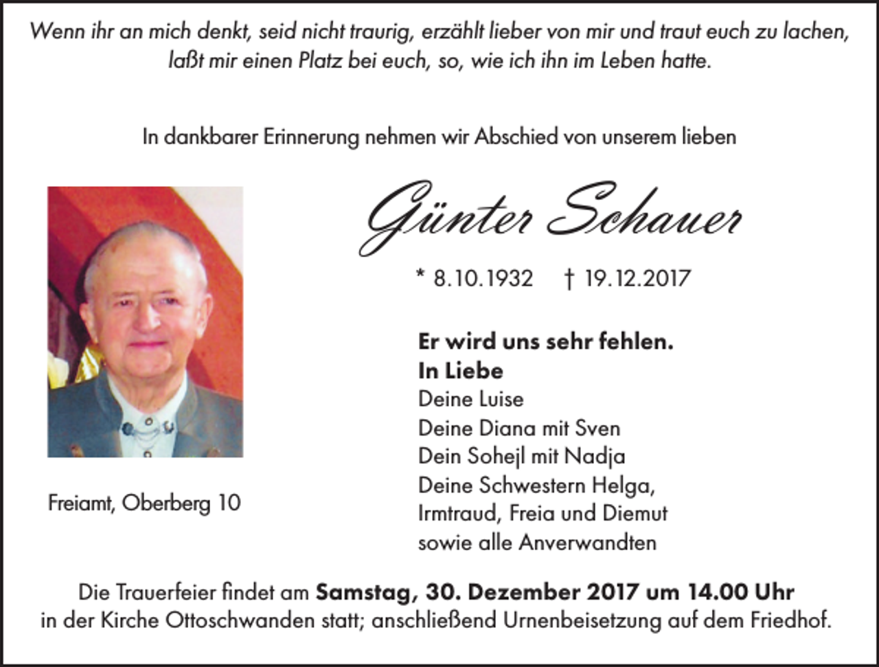 <p>Wenn ihr an mich denkt, seid nicht traurig, erzählt lieber von mir und traut euch zu lachen,<br />laßt mir einen Platz bei euch, so, wie ich ihn im Leben hatte.<br />In dankbarer Erinnerung nehmen wir Abschied von unserem lieben</p><p>Günter Schauer<br />* 8.10.1932</p><p>Freiamt, Oberberg 10</p><p>† 19.12.2017</p><p>Er wird uns sehr fehlen.<br />In Liebe<br />Deine Luise<br />Deine Diana mit Sven<br />Dein Sohejl mit Nadja<br />Deine Schwestern Helga,<br />Irmtraud, Freia und Diemut<br />sowie alle Anverwandten</p><p>Die Trauerfeier findet am Samstag, 30. Dezember 2017 um 14.00 Uhr<br />in der Kirche Ottoschwanden statt; anschließend Urnenbeisetzung auf dem Friedhof.</p>