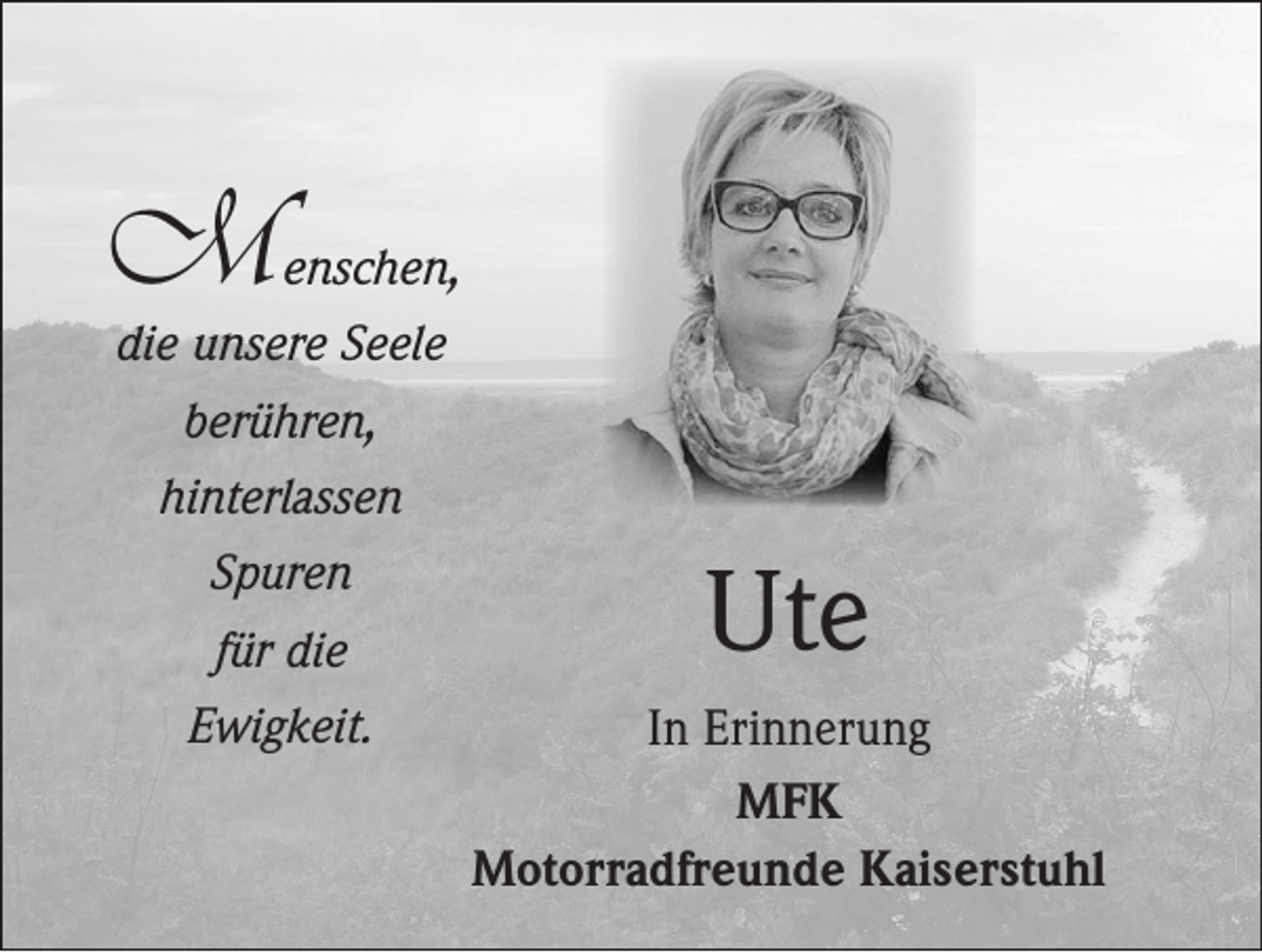 <p>M</p><p>enschen,<br />die unsere Seele<br />berühren,<br />hinterlassen<br />Spuren<br />für die<br />Ewigkeit.</p><p>Ute<br />In Erinnerung<br />MFK<br />Motorradfreunde Kaiserstuhl</p>