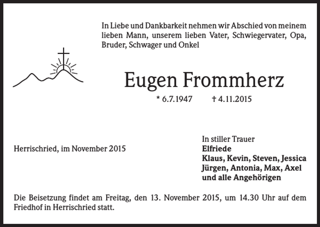 <p>In Liebe und Dankbarkeit nehmen wir Abschied von meinem<br />lieben Mann, unserem lieben Vater, Schwiegervater, Opa,<br />Bruder, Schwager und Onkel</p><p>Eugen Frommherz<br />* 6.7.1947</p><p>Herrischried, im November 2015</p><p>† 4.11.2015</p><p>In stiller Trauer<br />Elfriede<br />Klaus, Kevin, Steven, Jessica<br />Jürgen, Antonia, Max, Axel<br />und alle Angehörigen</p><p>Die Beisetzung findet am Freitag, den 13. November 2015, um 14.30 Uhr auf dem<br />Friedhof in Herrischried statt.</p>