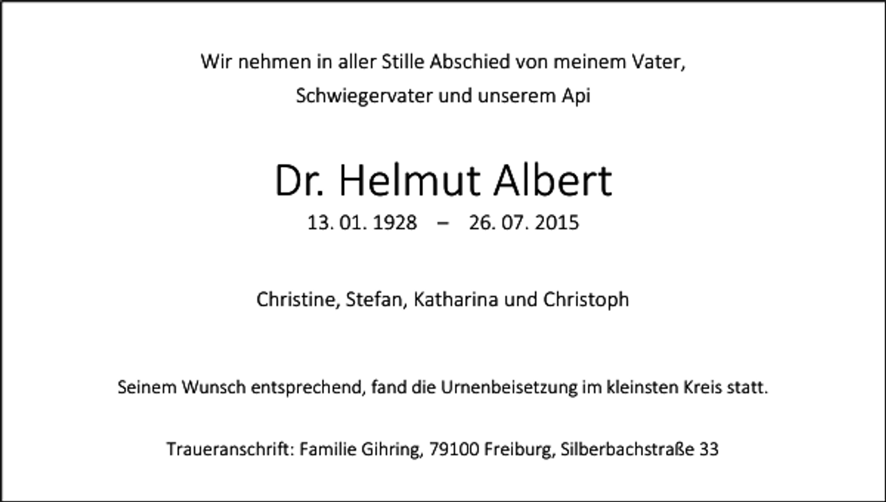<p>Wir nehmen in aller Stille Abschied von meinem Vater,<br />Schwiegervater und unserem Api</p><p>Dr. Helmut Albert<br />13. 01. 1928 – 26. 07. 2015<br />Christine, Stefan, Katharina und Christoph</p><p>Seinem Wunsch entsprechend, fand die Urnenbeisetzung im kleinsten Kreis statt.<br />Traueranschrift: Familie Gihring, 79100 Freiburg, Silberbachstraße 33</p>