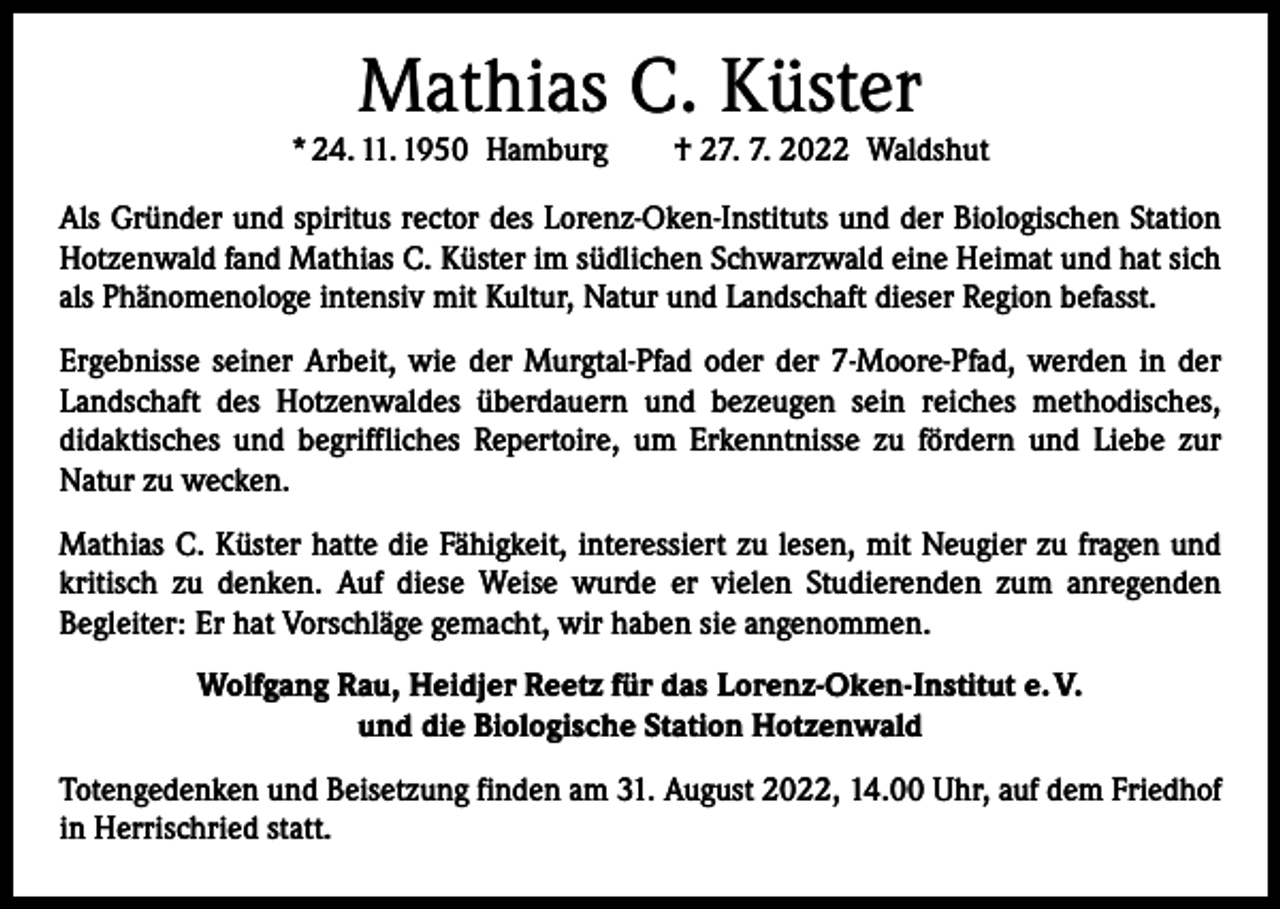 <p>Mathias C. Küster</p><p>* 24. 11. 1950 Hamburg † 27. 7. 2022 Waldshut<br />Als Gründer und spiritus rector des Lorenz-Oken-Instituts und der Biologischen Station<br />Hotzenwald fand Mathias C. Küster im südlichen Schwarzwald eine Heimat und hat sich<br />als Phänomenologe intensiv mit Kultur, Natur und Landschaft dieser Region befasst.<br />Ergebnisse seiner Arbeit, wie der Murgtal-Pfad oder der 7-Moore-Pfad, werden in der<br />Landschaft des Hotzenwaldes überdauern und bezeugen sein reiches methodisches,<br />­didaktisches und begriffliches Repertoire, um Erkenntnisse zu fördern und Liebe zur<br />­Natur zu wecken.<br />Mathias C. Küster hatte die Fähigkeit, interessiert zu lesen, mit Neugier zu fragen und<br />kritisch zu denken. Auf diese Weise wurde er vielen Studierenden zum anregenden<br />­Begleiter: Er hat Vorschläge gemacht, wir haben sie angenommen.<br />Wolfgang Rau, Heidjer Reetz für das Lorenz-Oken-Institut e. V.<br />und die Biologische Station Hotzenwald<br />Totengedenken und Beisetzung finden am 31. August 2022, 14.00 Uhr, auf dem Friedhof<br />in Herrischried statt.</p>