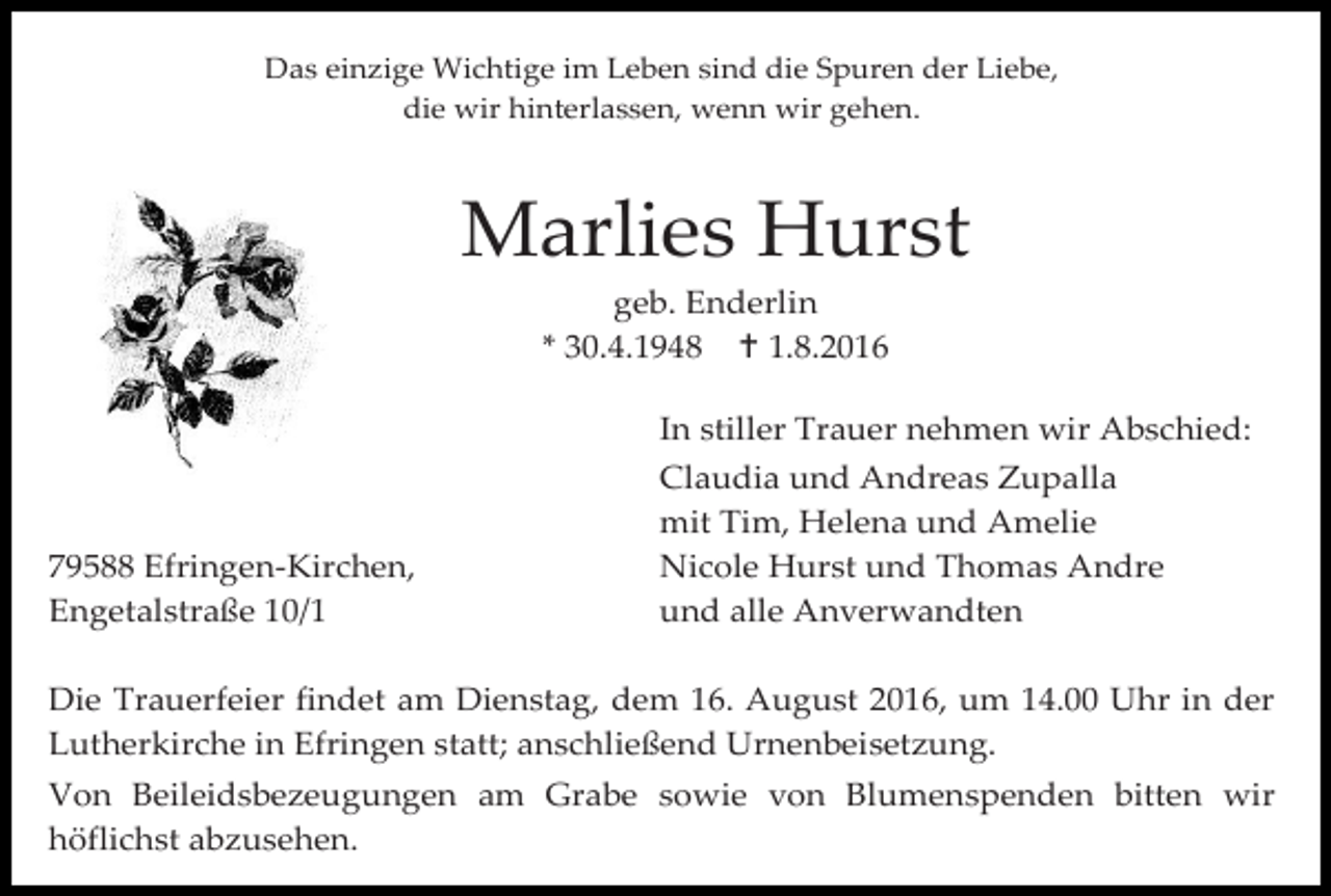 <p>Das einzige Wichtige im Leben sind die Spuren der Liebe,<br />die wir hinterlassen, wenn wir gehen.</p><p>Marlies Hurst<br />geb. Enderlin<br />* 30.4.1948  1.8.2016</p><p>79588 Efringen-Kirchen,<br />Engetalstraße 10/1</p><p>In stiller Trauer nehmen wir Abschied:<br />Claudia und Andreas Zupalla<br />mit Tim, Helena und Amelie<br />Nicole Hurst und Thomas Andre<br />und alle Anverwandten</p><p>Die Trauerfeier findet am Dienstag, dem 16. August 2016, um 14.00 Uhr in der<br />Lutherkirche in Efringen statt; anschließend Urnenbeisetzung.<br />Von Beileidsbezeugungen am Grabe sowie von Blumenspenden bitten wir<br />höflichst abzusehen.</p>