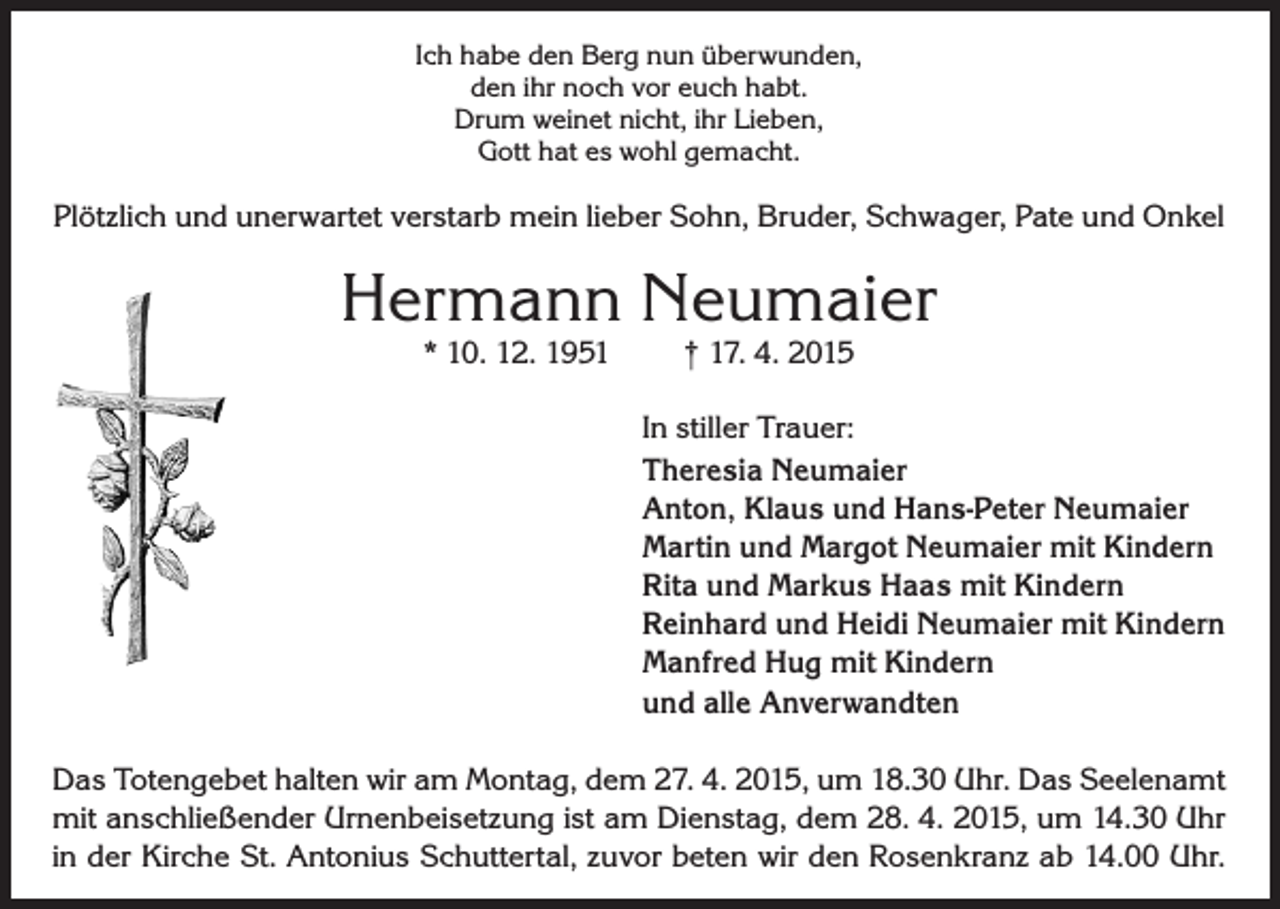 <p>Ich habe den Berg nun überwunden,<br />den ihr noch vor euch habt.<br />Drum weinet nicht, ihr Lieben,<br />Gott hat es wohl gemacht.</p><p>Plötzlich und unerwartet verstarb mein lieber Sohn, Bruder, Schwager, Pate und Onkel</p><p>Hermann Neumaier<br />* 10. 12. 1951</p><p>† 17. 4. 2015</p><p>In stiller Trauer:<br />Theresia Neumaier<br />Anton, Klaus und Hans-Peter Neumaier<br />Martin und Margot Neumaier mit Kindern<br />Rita und Markus Haas mit Kindern<br />Reinhard und Heidi Neumaier mit Kindern<br />Manfred Hug mit Kindern<br />und alle Anverwandten<br />Das Totengebet halten wir am Montag, dem 27. 4. 2015, um 18.30 Uhr. Das Seelenamt<br />mit anschließender Urnenbeisetzung ist am Dienstag, dem 28. 4. 2015, um 14.30 Uhr<br />in der Kirche St. Antonius Schuttertal, zuvor beten wir den Rosenkranz ab 14.00 Uhr.</p>