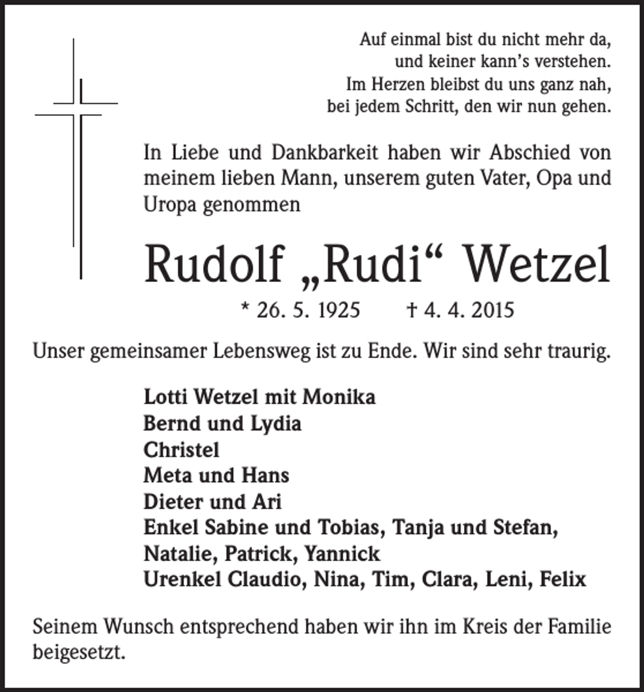 <p>Auf einmal bist du nicht mehr da,<br />und keiner kann’s verstehen.<br />Im Herzen bleibst du uns ganz nah,<br />bei jedem Schritt, den wir nun gehen.</p><p>In Liebe und Dankbarkeit haben wir Abschied von<br />meinem lieben Mann, unserem guten Vater, Opa und<br />Uropa genommen</p><p>Rudolf „Rudi“ Wetzel<br />* 26. 5. 1925 † 4. 4. 2015<br />Unser gemeinsamer Lebensweg ist zu Ende. Wir sind sehr traurig.<br />Lotti Wetzel mit Monika<br />Bernd und Lydia<br />Christel<br />Meta und Hans<br />Dieter und Ari<br />Enkel Sabine und Tobias, Tanja und Stefan,<br />Natalie, Patrick, Yannick<br />Urenkel Claudio, Nina, Tim, Clara, Leni, Felix<br />Seinem Wunsch entsprechend haben wir ihn im Kreis der Familie<br />beigesetzt.</p>