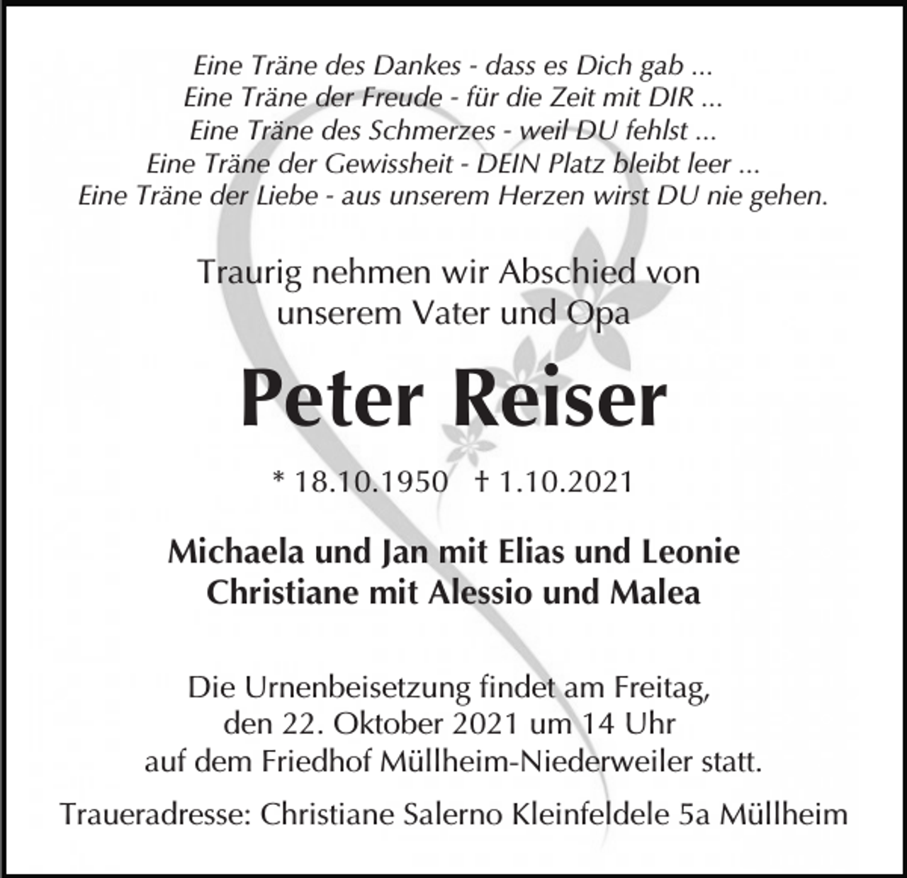 <p>Eine Träne des Dankes - dass es Dich gab ...<br />Eine Träne der Freude - für die Zeit mit DIR ...<br />Eine Träne des Schmerzes - weil DU fehlst ...<br />Eine Träne der Gewissheit - DEIN Platz bleibt leer ...<br />Eine Träne der Liebe - aus unserem Herzen wirst DU nie gehen.</p><p>Traurig nehmen wir Abschied von<br />unserem Vater und Opa</p><p>Peter Reiser<br />* 18.10.1950 † 1.10.2021</p><p>Michaela und Jan mit Elias und Leonie<br />Christiane mit Alessio und Malea<br />Die Urnenbeisetzung findet am Freitag,<br />den 22. Oktober 2021 um 14 Uhr<br />auf dem Friedhof Müllheim-Niederweiler statt.<br />Traueradresse: Christiane Salerno Kleinfeldele 5a Müllheim</p>
