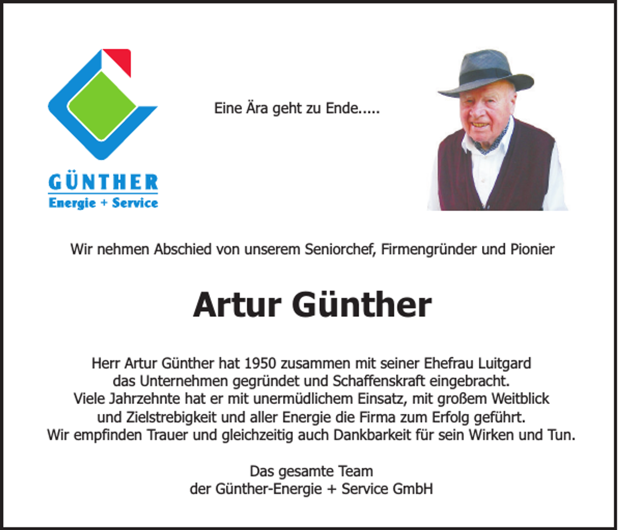 <p>Eine Ära geht zu Ende.....</p><p>Wir nehmen Abschied von unserem Seniorchef, Firmengründer und Pionier</p><p>Artur Günther<br />Herr Artur Günther hat 1950 zusammen mit seiner Ehefrau Luitgard<br />das Unternehmen gegründet und Schaffenskraft eingebracht.<br />Viele Jahrzehnte hat er mit unermüdlichem Einsatz, mit großem Weitblick<br />und Zielstrebigkeit und aller Energie die Firma zum Erfolg geführt.<br />Wir empfinden Trauer und gleichzeitig auch Dankbarkeit für sein Wirken und Tun.<br />Das gesamte Team<br />der Günther-Energie + Service GmbH</p>