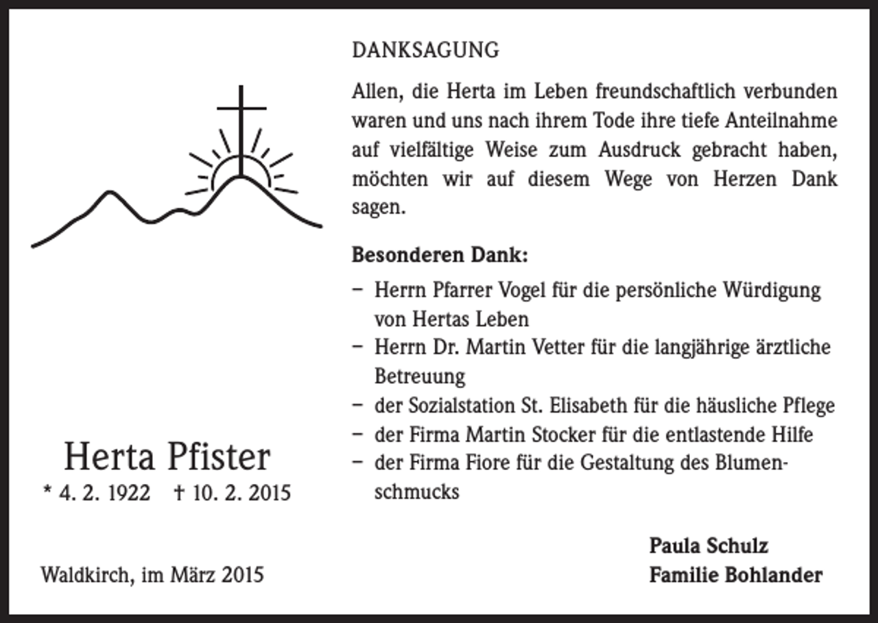<p>DANKSAGUNG<br />Allen, die Herta im Leben freundschaftlich verbunden<br />waren und uns nach ihrem Tode ihre tiefe Anteilnahme<br />auf vielfältige Weise zum Ausdruck gebracht haben,<br />möchten wir auf diesem Wege von Herzen Dank<br />sagen.<br />Besonderen Dank:</p><p>Herta Pfister</p><p>* 4. 2. 1922 † 10. 2. 2015</p><p>Waldkirch, im März 2015</p><p>– Herrn Pfarrer Vogel für die persönliche Würdigung<br />von Hertas Leben<br />– Herrn Dr. Martin Vetter für die langjährige ärztliche<br />Betreuung<br />– der Sozialstation St. Elisabeth für die häusliche Pflege<br />– der Firma Martin Stocker für die entlastende Hilfe<br />– der Firma Fiore für die Gestaltung des Blumen schmucks<br />Paula Schulz<br />Familie Bohlander</p>