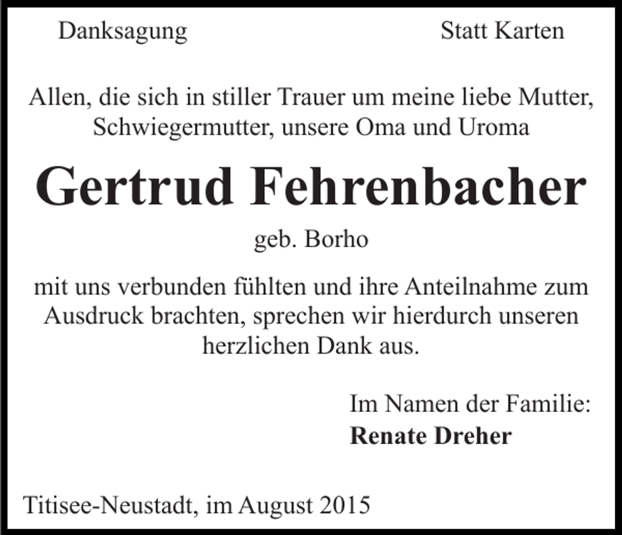 <p>Danksagung</p><p>Statt Karten</p><p>Allen, die sich in stiller Trauer um meine liebe Mutter,<br />Schwiegermutter, unsere Oma und Uroma</p><p>Gertrud Fehrenbacher<br />geb. Borho<br />mit uns verbunden fühlten und ihre Anteilnahme zum<br />Ausdruck brachten, sprechen wir hierdurch unseren<br />herzlichen Dank aus.<br />Im Namen der Familie:<br />Renate Dreher<br />Titisee-Neustadt, im August 2015</p>
