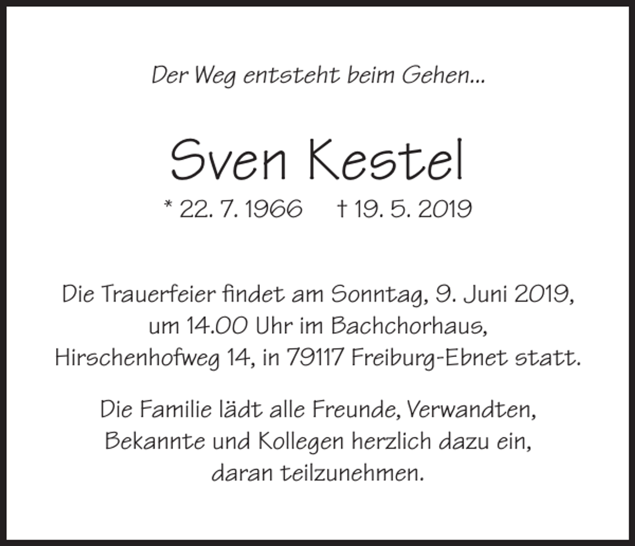 <p>Der Weg entsteht beim Gehen...</p><p>Sven Kestel</p><p>* 22. 7. 1966</p><p>† 19. 5. 2019</p><p>Die Trauerfeier findet am Sonntag, 9. Juni 2019,<br />um 14.00 Uhr im Bachchorhaus,<br />Hirschenhofweg 14, in 79117 Freiburg-Ebnet statt.<br />Die Familie lädt alle Freunde, Verwandten,<br />Bekannte und Kollegen herzlich dazu ein,<br />daran teilzunehmen.</p>
