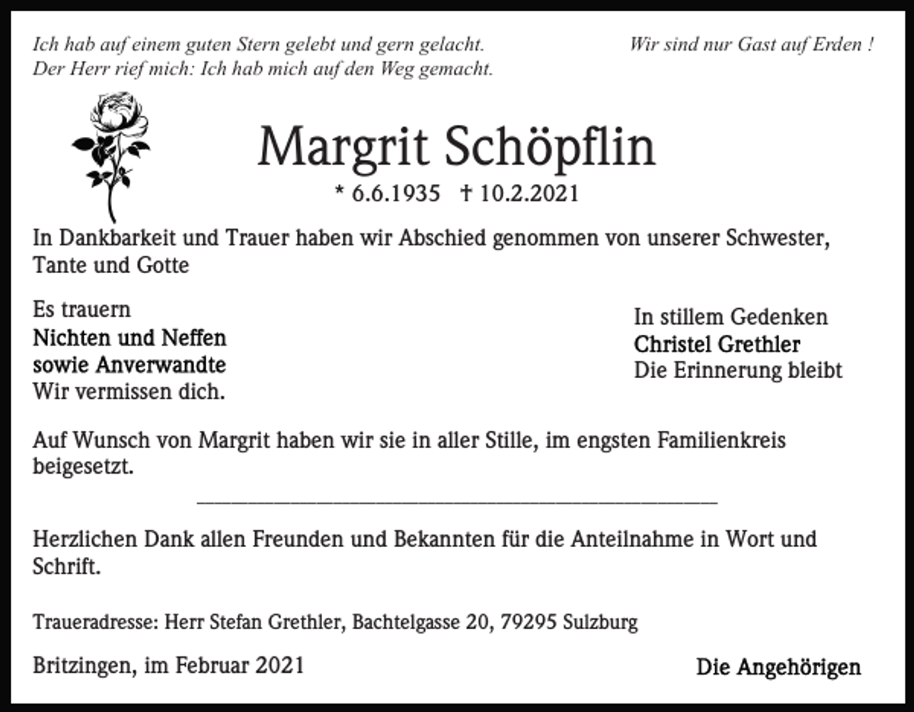 <p>Ich hab auf einem guten Stern gelebt und gern gelacht.<br />Der Herr rief mich: Ich hab mich auf den Weg gemacht.</p><p>Wir sind nur Gast auf Erden !</p><p>Margrit Schöpflin<br />* 6.6.1935 † 10.2.2021<br />In Dankbarkeit und Trauer haben wir Abschied genommen von unserer Schwester,<br />Tante und Gotte<br />Es trauern</p><p>In stillem Gedenken</p><p>Wir vermissen dich.</p><p>Die Erinnerung bleibt</p><p>Auf Wunsch von Margrit haben wir sie in aller Stille, im engsten Familienkreis<br />beigesetzt.<br />____________________________________________________________​_</p><p>Herzlichen Dank allen Freunden und Bekannten für die Anteilnahme in Wort und<br />Schrift.<br />Traueradresse: Herr Stefan Grethler, Bachtelgasse 20, 79295 Sulzburg</p><p>Britzingen, im Februar 2021</p>