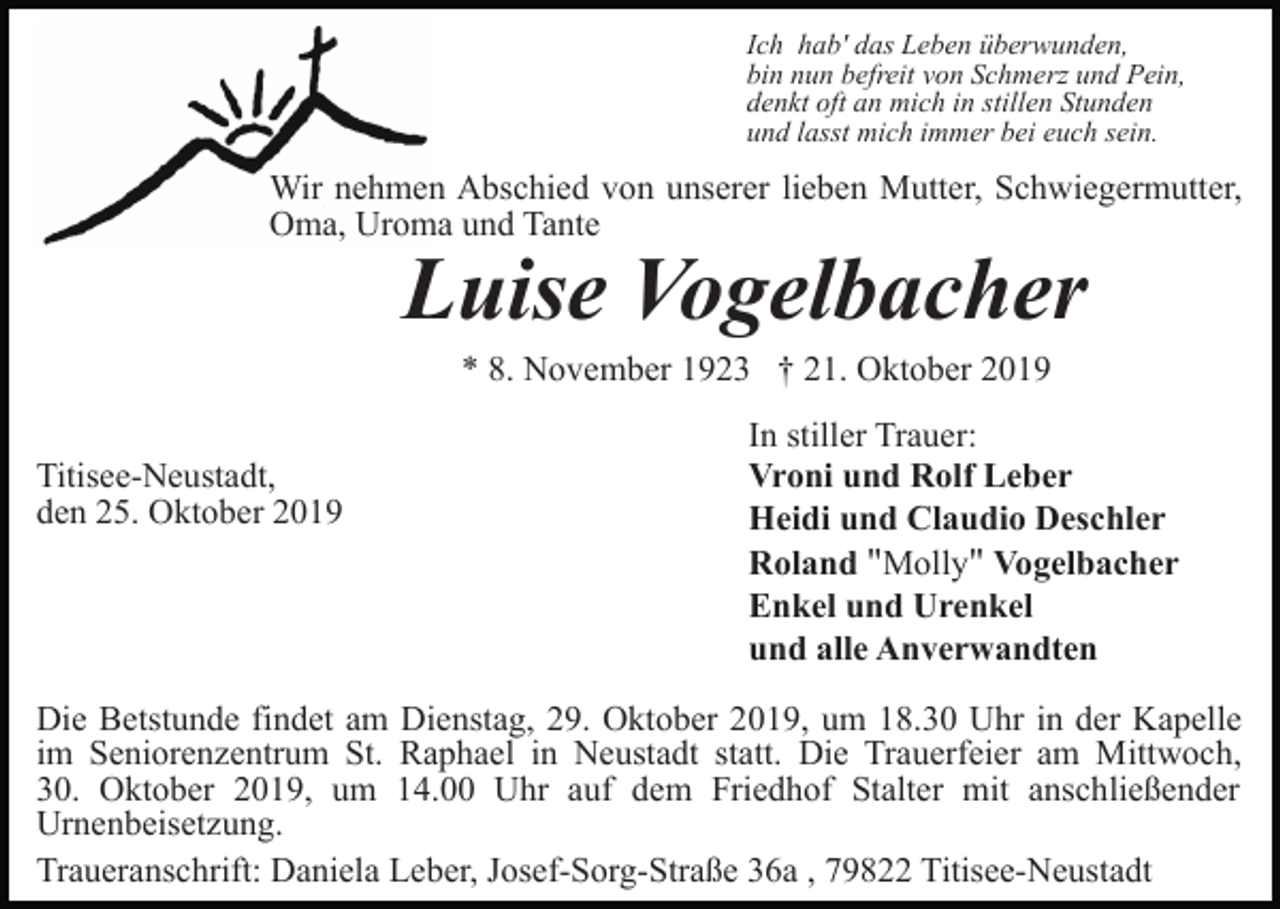 <p>Ich hab' das Leben überwunden,<br />bin nun befreit von Schmerz und Pein,<br />denkt oft an mich in stillen Stunden<br />und lasst mich immer bei euch sein.</p><p>Wir nehmen Abschied von unserer lieben Mutter, Schwiegermutter,<br />Oma, Uroma und Tante</p><p>Luise Vogelbacher<br />* 8. November 1923 † 21. Oktober 2019</p><p>Titisee-Neustadt,<br />den 25. Oktober 2019</p><p>In stiller Trauer:<br />Vroni und Rolf Leber<br />Heidi und Claudio Deschler<br />Roland "Molly" Vogelbacher<br />Enkel und Urenkel<br />und alle Anverwandten</p><p>Die Betstunde findet am Dienstag, 29. Oktober 2019, um 18.30 Uhr in der Kapelle<br />im Seniorenzentrum St. Raphael in Neustadt statt. Die Trauerfeier am Mittwoch,<br />30. Oktober 2019, um 14.00 Uhr auf dem Friedhof Stalter mit anschließender<br />Urnenbeisetzung.<br />Traueranschrift: Daniela Leber, Josef-Sorg-Straße 36a , 79822 Titisee-Neustadt</p>