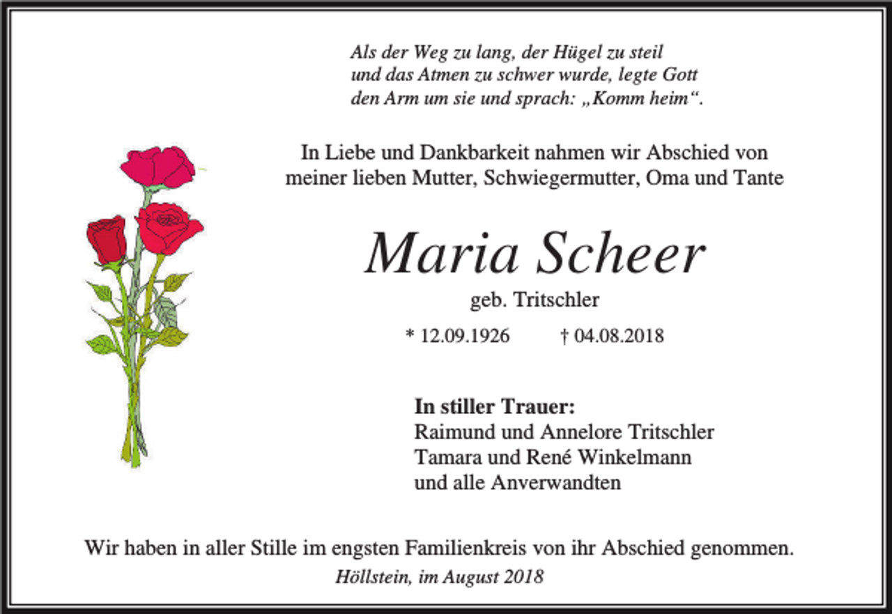 <p>Als der Weg zu lang, der Hügel zu steil<br />und das Atmen zu schwer wurde, legte Gott<br />den Arm um sie und sprach: „Komm heim“.</p><p>In Liebe und Dankbarkeit nahmen wir Abschied von<br />meiner lieben Mutter, Schwiegermutter, Oma und Tante</p><p>Maria Scheer<br />geb. Tritschler<br />* 12.09.1926</p><p>† 04.08.2018</p><p>In stiller Trauer:<br />Raimund und Annelore Tritschler<br />Tamara und René Winkelmann<br />und alle Anverwandten<br />Wir haben in aller Stille im engsten Familienkreis von ihr Abschied genommen.<br />Höllstein, im August 2018</p>