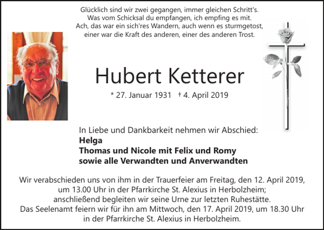 <p>Glücklich sind wir zwei gegangen, immer gleichen Schritt's.<br />Was vom Schicksal du empfangen, ich empfing es mit.<br />Ach, das war ein sich'res Wandern, auch wenn es sturmgetost,<br />einer war die Kraft des anderen, einer des anderen Trost.</p><p>Hubert Ketterer<br />* 27. Januar 1931 † 4. April 2019</p><p>In Liebe und Dankbarkeit nehmen wir Abschied:<br />Helga<br />Thomas und Nicole mit Felix und Romy<br />sowie alle Verwandten und Anverwandten<br />Wir verabschieden uns von ihm in der Trauerfeier am Freitag, den 12. April 2019,<br />um 13.00 Uhr in der Pfarrkirche St. Alexius in Herbolzheim;<br />anschließend begleiten wir seine Urne zur letzten Ruhestätte.<br />Das Seelenamt feiern wir für ihn am Mittwoch, den 17. April 2019, um 18.30 Uhr<br />in der Pfarrkirche St. Alexius in Herbolzheim.</p>